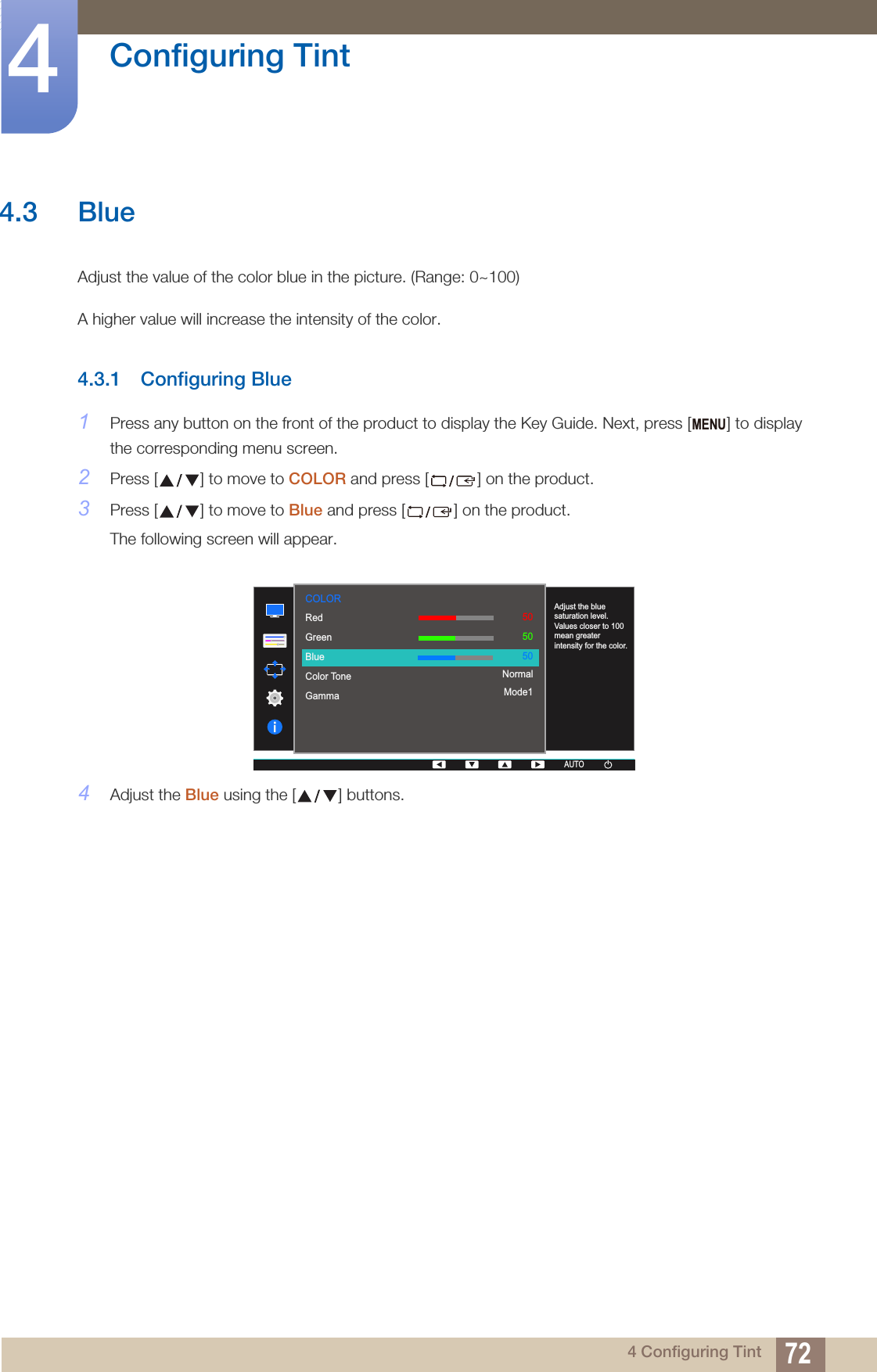 MENU  RedGreenBlueColor ToneGamma505050NormalMode1AUTOAdjust the blue saturation level. Values closer to 100 mean greater intensity for the color.COLORAUTOAUTOAUTO72Configuring Tint44 Configuring Tint4.3 BlueAdjust the value of the color blue in the picture. (Range: 0~100)A higher value will increase the intensity of the color.4.3.1 Configuring Blue1Press any button on the front of the product to display the Key Guide. Next, press [ ] to display the corresponding menu screen.2Press [ ] to move to COLOR and press [ ] on the product.3Press [ ] to move to Blue and press [ ] on the product.The following screen will appear.4Adjust the Blue using the [ ] buttons.