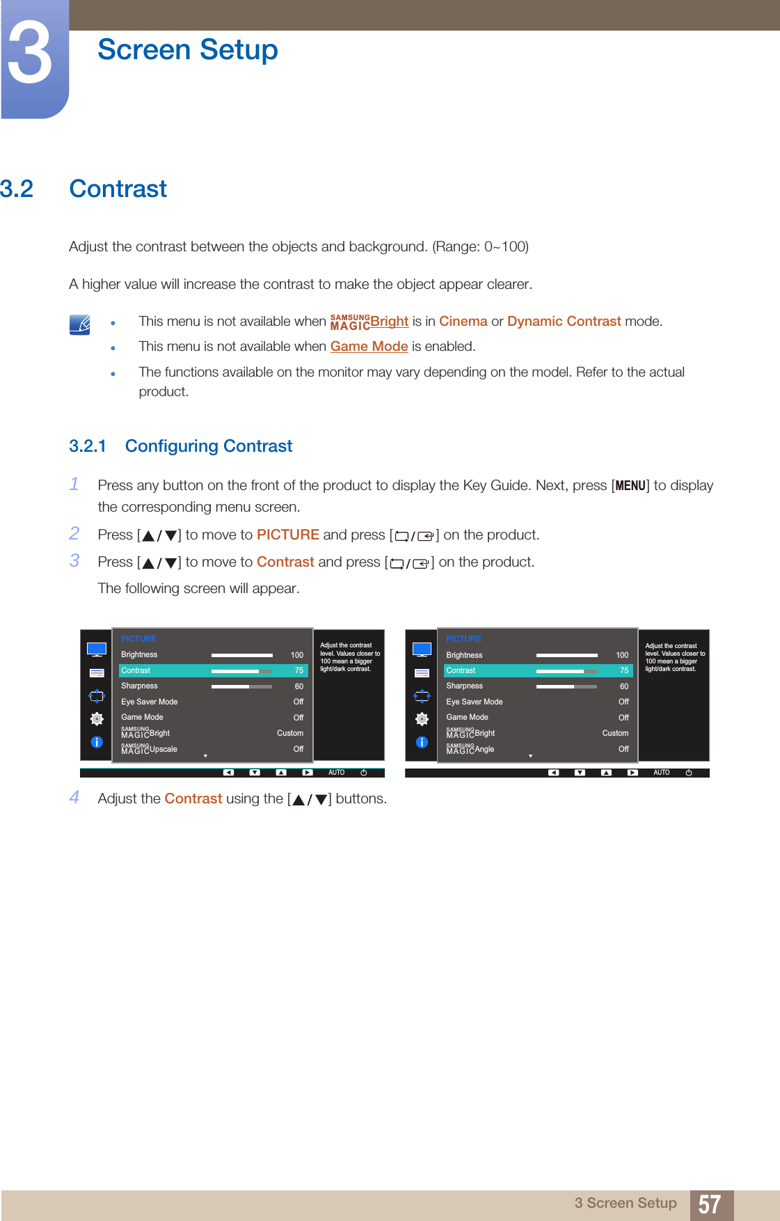 57Screen Setup33 Screen Setup3.2 ContrastAdjust the contrast between the objects and background. (Range: 0~100)A higher value will increase the contrast to make the object appear clearer. This menu is not available when  Bright is in Cinema or Dynamic Contrast mode.This menu is not available when Game Mode is enabled.The functions available on the monitor may vary depending on the model. Refer to the actual product. 3.2.1 Configuring Contrast1Press any button on the front of the product to display the Key Guide. Next, press [ ] to display the corresponding menu screen.2Press [ ] to move to PICTURE and press [ ] on the product.3Press [ ] to move to Contrast and press [ ] on the product.The following screen will appear.4Adjust the Contrast using the [ ] buttons.SAMSUNGMAGICMENUPICTURE  SAMSUNGMAGICBrightSAMSUNGMAGICUpscaleAdjust the contrast level. Values closer to 100 mean a bigger light/dark contrast.AUTOBrightnessContrastSharpnessEye Saver ModeGame Mode1007560OffOffCustomOffAUTOAUTOAUTO  SAMSUNGMAGICBrightSAMSUNGMAGICAngleAdjust the contrast level. Values closer to 100 mean a bigger light/dark contrast.AUTOBrightnessContrastSharpnessEye Saver ModeGame Mode1007560OffOffCustomOffPICTUREAUTOAUTOAUTO