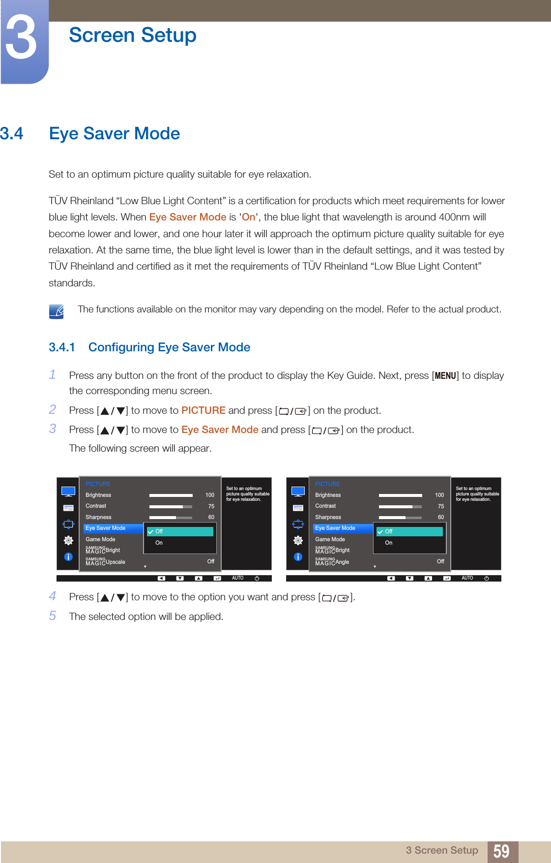 59Screen Setup33 Screen Setup3.4 Eye Saver ModeSet to an optimum picture quality suitable for eye relaxation.TÜV Rheinland “Low Blue Light Content” is a certification for products which meet requirements for lower blue light levels. When Eye Saver Mode is &apos;On&apos;, the blue light that wavelength is around 400nm will become lower and lower, and one hour later it will approach the optimum picture quality suitable for eye relaxation. At the same time, the blue light level is lower than in the default settings, and it was tested by TÜV Rheinland and certified as it met the requirements of TÜV Rheinland “Low Blue Light Content” standards. The functions available on the monitor may vary depending on the model. Refer to the actual product. 3.4.1 Configuring Eye Saver Mode1Press any button on the front of the product to display the Key Guide. Next, press [ ] to display the corresponding menu screen.2Press [ ] to move to PICTURE and press [ ] on the product.3Press [ ] to move to Eye Saver Mode and press [ ] on the product.The following screen will appear.4Press [ ] to move to the option you want and press [ ].5The selected option will be applied.MENUPICTURE  SAMSUNGMAGICBrightSAMSUNGMAGICUpscaleSet to an optimum picture quality suitable for eye relaxation.1007560OffOffCustomOffOffOnBrightnessContrastSharpnessEye Saver ModeGame ModeAUTOAUTO  SAMSUNGMAGICBrightSAMSUNGMAGICAngleSet to an optimum picture quality suitable for eye relaxation.AUTO1007560OffOffCustomOffOffOnBrightnessContrastSharpnessEye Saver ModeGame ModePICTUREAUTOAUTOAUTO