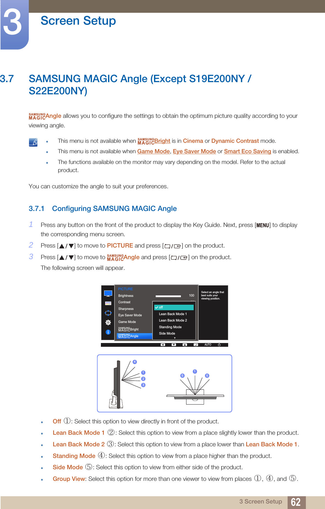 62Screen Setup33 Screen Setup3.7 SAMSUNG MAGIC Angle (Except S19E200NY / S22E200NY)Angle allows you to configure the settings to obtain the optimum picture quality according to your viewing angle. This menu is not available when  Bright is in Cinema or Dynamic Contrast mode.This menu is not available when Game Mode, Eye Saver Mode or Smart Eco Saving is enabled.The functions available on the monitor may vary depending on the model. Refer to the actual product. You can customize the angle to suit your preferences.3.7.1 Configuring SAMSUNG MAGIC Angle1Press any button on the front of the product to display the Key Guide. Next, press [ ] to display the corresponding menu screen.2Press [ ] to move to PICTURE and press [ ] on the product.3Press [ ] to move to  Angle and press [ ] on the product.The following screen will appear.Off  : Select this option to view directly in front of the product.Lean Back Mode 1  : Select this option to view from a place slightly lower than the product.Lean Back Mode 2  : Select this option to view from a place lower than Lean Back Mode 1.Standing Mode  : Select this option to view from a place higher than the product.Side Mode  : Select this option to view from either side of the product.Group View: Select this option for more than one viewer to view from places  ,  , and  .SAMSUNGMAGICSAMSUNGMAGICMENUSAMSUNGMAGIC1007560505022000  1007560CustomOffOffWideAUTOoffLean Back Mode 1Lean Back Mode 2Standing ModeSide ModeBrightnessContrastSharpnessEye Saver ModeGame ModeSAMSUNGMAGICBrightSAMSUNGMAGICAngleSelect an angle that best suits your viewing position.PICTUREAUTOAUTO423115 5①② ③④⑤①④⑤