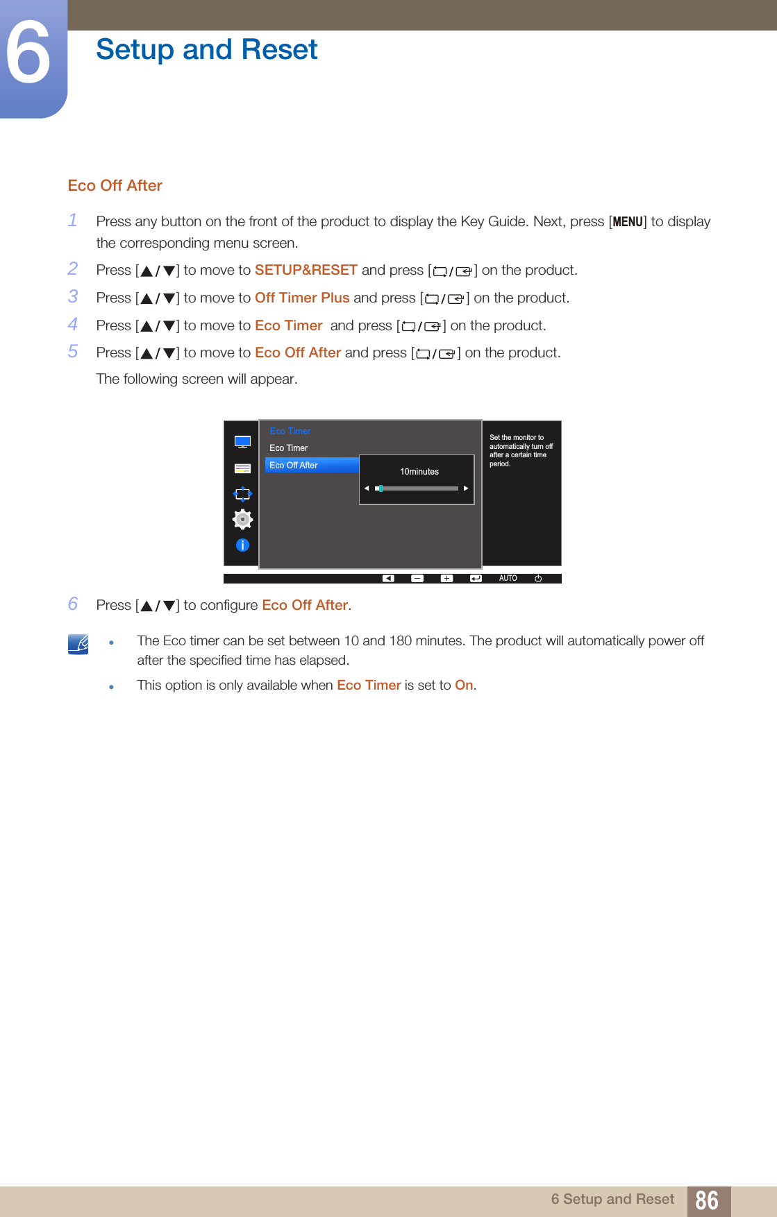 86Setup and Reset66 Setup and ResetEco Off After1Press any button on the front of the product to display the Key Guide. Next, press [ ] to display the corresponding menu screen.2Press [ ] to move to SETUP&amp;RESET and press [ ] on the product.3Press [ ] to move to Off Timer Plus and press [ ] on the product.4Press [ ] to move to Eco Timer  and press [ ] on the product.5Press [ ] to move to Eco Off After and press [ ] on the product.The following screen will appear.6Press [ ] to configure Eco Off After. The Eco timer can be set between 10 and 180 minutes. The product will automatically power off after the specified time has elapsed.This option is only available when Eco Timer is set to On. MENU  Eco TimerAUTOSet the monitor to automatically turn off after a certain time period.AUTOAUTOAUTOAUTOAUTO10minutesEco TimerEco Off After  