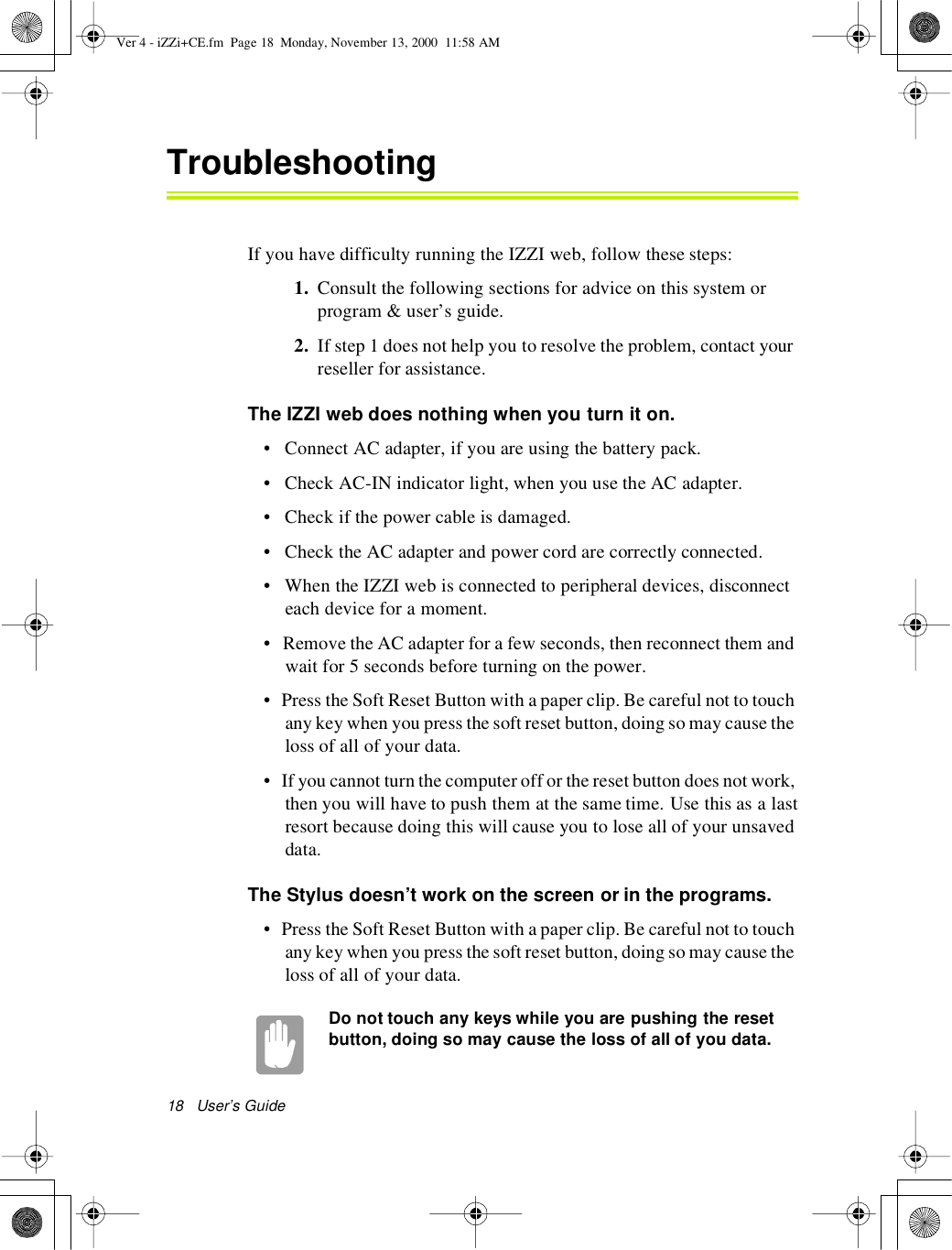 18User’s GuideTroubleshootingIf you have difficulty running the IZZI web, follow these steps:1. Consult the following sections for advice on this system orprogram &amp; user’s guide.2. If step 1 does not help you to resolve the problem, contact yourreseller for assistance.The IZZI web does nothing when you turn it on.• Connect AC adapter, if you are using the battery pack.• Check AC-IN indicator light, when you use the AC adapter.• Check if the power cable is damaged.• Check the AC adapter and power cord are correctly connected.• When the IZZI web is connected to peripheral devices, disconnecteach device for a moment.• Remove the AC adapter for a few seconds, then reconnect them andwait for 5 seconds before turning on the power.• Press the Soft Reset Button with a paper clip.Be careful not to touchany key when you press the soft reset button, doing so may cause theloss of all of your data.• If you cannot turn the computer off or the reset button does not work,then you will have to push them at the same time. Use this as a lastresort because doing this will cause you to lose all of your unsaveddata.The Stylus doesn’t work on the screen or in the programs.• Press the Soft Reset Button with a paper clip.Be careful not to touchany key when you press the soft reset button, doing so may cause theloss of all of your data.Do not touch any keys while you are pushing the resetbutton, doing so may cause the loss of all of you data.Ver 4 - iZZi+CE.fm Page 18 Monday, November 13, 2000 11:58 AM