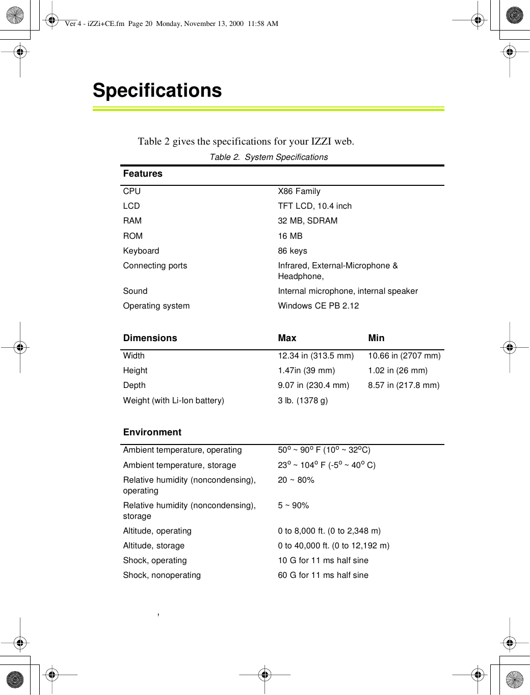 20User’s GuideSpecificationsTable 2 gives the specifications for your IZZI web.Table2.SystemSpecificationsFeaturesCPU X86 FamilyLCD TFT LCD, 10.4 inchRAM 32 MB, SDRAMROM 16 MBKeyboard 86 keysConnecting ports Infrared, External-Microphone &amp;Headphone,Sound Internal microphone, internal speakerOperating system Windows CE PB 2.12Dimensions MaxMinWidth 12.34 in (313.5 mm) 10.66 in (2707 mm)Height 1.47in (39 mm) 1.02 in (26 mm)Depth 9.07 in (230.4 mm) 8.57 in (217.8 mm)Weight (with Li-Ion battery) 3 lb. (1378 g)EnvironmentAmbient temperature, operating 50o~90oF(10o~32oC)Ambient temperature, storage 23o~104oF (-5o~40oC)Relative humidity (noncondensing),operating20 ~ 80%Relative humidity (noncondensing),storage5~90%Altitude, operating 0to8,000ft.(0to2,348m)Altitude, storage 0 to 40,000 ft. (0 to 12,192 m)Shock, operating 10 G for 11 ms half sineShock, nonoperating 60 G for 11 ms half sineVer 4 - iZZi+CE.fm Page 20 Monday, November 13, 2000 11:58 AM