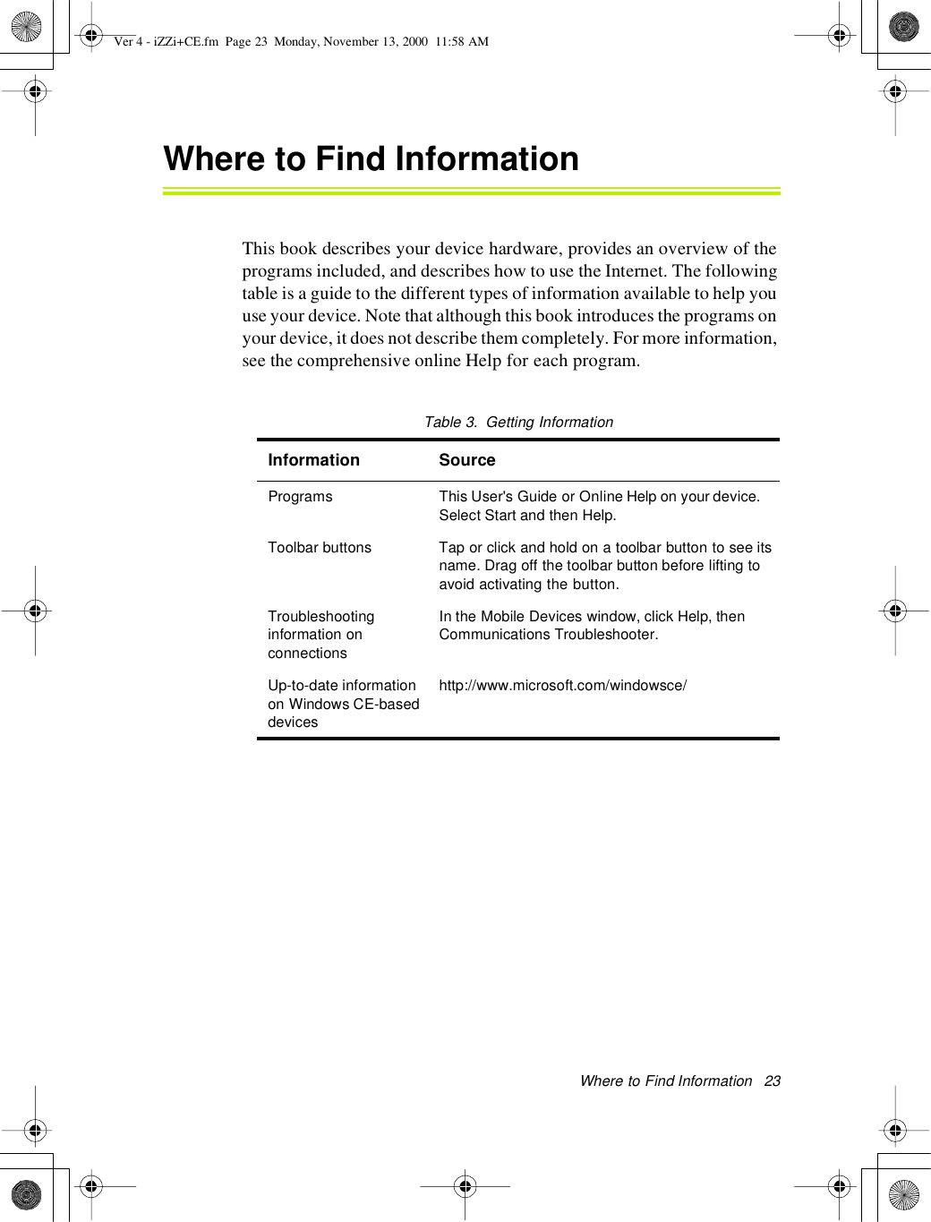 Where to FindInformation 23Where to Find InformationThis book describes your device hardware, provides an overview of theprograms included, and describes how to use the Internet. The followingtable is a guide to the different types of information available to help youuse your device. Note that although this book introduces the programs onyour device, it does not describe them completely. For more information,see the comprehensive online Help for each program.Table3. Getting InformationInformation SourcePrograms This User&apos;s Guide or Online Help on your device.Select Start and then Help.Toolbar buttons Tap or click and hold on a toolbar button to see itsname. Drag off the toolbar button before lifting toavoid activating the button.Troubleshootinginformation onconnectionsIn the Mobile Devices window, click Help, thenCommunications Troubleshooter.Up-to-date informationon Windows CE-baseddeviceshttp://www.microsoft.com/windowsce/Ver 4 - iZZi+CE.fm Page 23 Monday, November 13, 2000 11:58 AM