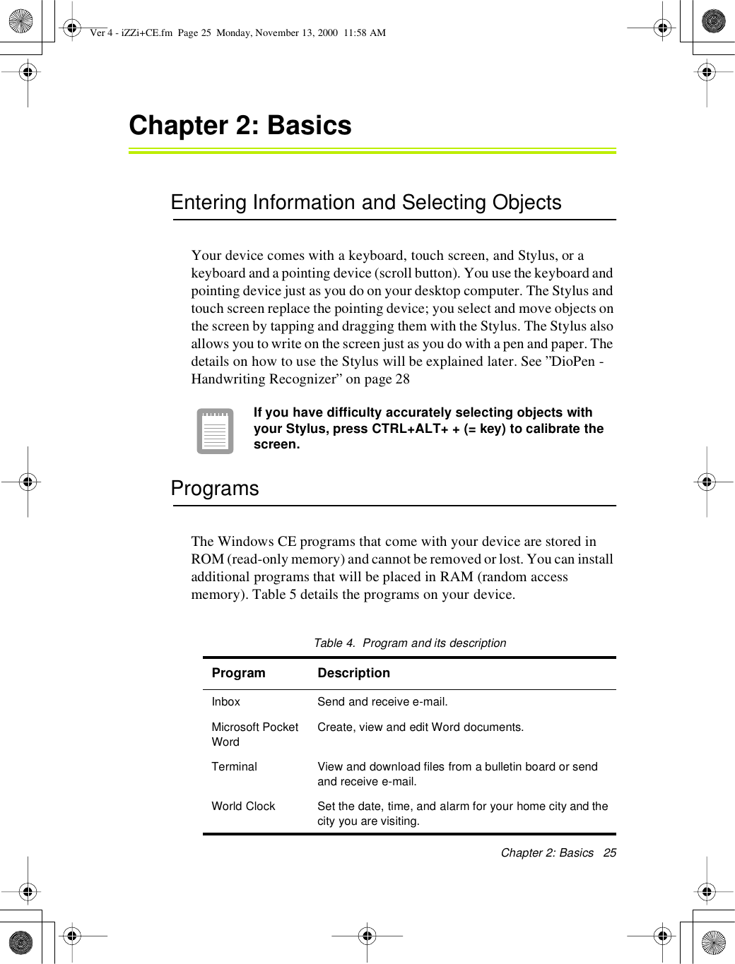 Chapter 2:Basics25Chapter 2:BasicsEntering Information and Selecting ObjectsYour device comes with a keyboard, touch screen, and Stylus, or akeyboard and a pointing device (scroll button). You use the keyboard andpointing device just as you do on your desktop computer. The Stylus andtouch screen replace the pointing device; you select and move objects onthe screen by tapping and dragging them with the Stylus. The Stylus alsoallows you to write on the screen just as you do with a pen and paper. Thedetails on how to use the Stylus will be explained later. See ”DioPen -Handwriting Recognizer” on page 28If you have difficulty accurately selecting objects withyour Stylus, press CTRL+ALT+ + (= key)to calibrate thescreen.ProgramsThe Windows CE programs that come with your device are stored inROM (read-only memory) and cannot be removed or lost. You can installadditional programs that will be placed in RAM (random accessmemory). Table 5 details the programs on your device.Table4. Program anditsdescriptionProgram DescriptionInbox Send and receive e-mail.Microsoft PocketWordCreate, view and edit Word documents.Terminal View and download files from a bulletin board or sendand receive e-mail.World Clock Set the date, time, and alarm for your home city and thecity you are visiting.Ver 4 - iZZi+CE.fm Page 25 Monday, November 13, 2000 11:58 AM
