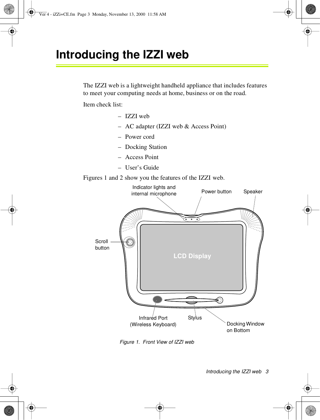 Introducing theIZZI web3Introducing the IZZI webThe IZZI web is a lightweight handheld appliance that includes featuresto meet your computing needs at home, business or on the road.Item check list:–IZZIweb– AC adapter (IZZI web &amp; Access Point)– Power cord– Docking Station– Access Point– User’s GuideFigures 1 and 2 show you the features of the IZZI web.Figure 1.Front ViewofIZZIwebPower buttonLCD DisplayStylusIndicator lights andinternal microphoneScrollbuttonSpeakerInfrared Port(Wireless Keyboard) Docking Windowon BottomVer 4 - iZZi+CE.fm Page 3 Monday, November 13, 2000 11:58 AM