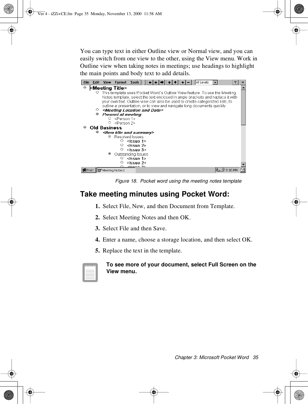 Chapter 3: Microsoft PocketWord 35You can type text in either Outline view or Normal view, and you caneasily switch from one view to the other, using the View menu. Work inOutline view when taking notes in meetings; use headings to highlightthe main points and body text to add details.Figure 18. Pocketword using themeeting notes templateTake meeting minutes using Pocket Word:1. Select File, New, and then Document from Template.2. SelectMeetingNotesandthenOK.3. Select File and then Save.4. Enter a name, choose a storage location, and then select OK.5. Replace the text in the template.To see more of your document, select Full Screen on theView menu.Ver 4 - iZZi+CE.fm Page 35 Monday, November 13, 2000 11:58 AM