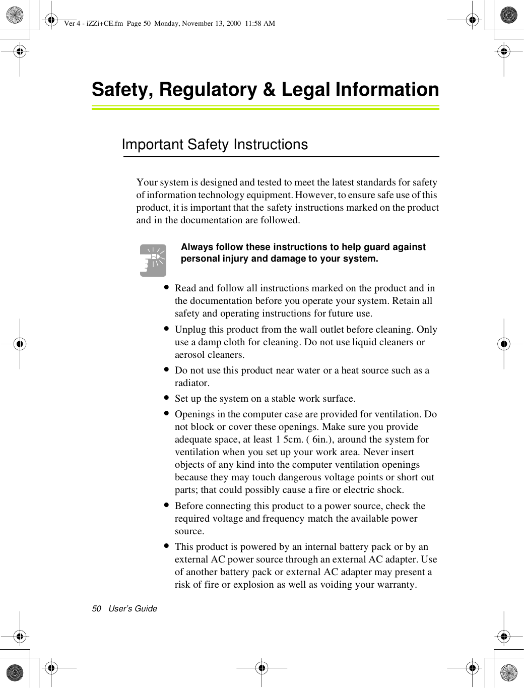 50 User’s GuideSafety, Regulatory &amp;Legal InformationImportant Safety InstructionsYour system is designed and tested to meet the latest standards for safetyof information technology equipment.However, to ensure safe use of thisproduct, it is important that the safety instructions marked on the productandinthedocumentationarefollowed.Always follow these instructions to help guard againstpersonal injury and damage to your system.•Read and follow all instructions marked on the product and inthe documentation before you operate your system. Retain allsafety and operating instructions for future use.•Unplug this product from the wall outlet before cleaning. Onlyuse a damp cloth for cleaning. Do not use liquid cleaners oraerosol cleaners.•Do not use this product near water or a heat source such as aradiator.•Set up the system on a stable work surface.•Openings in the computer case are provided for ventilation. Donot block or cover these openings. Make sure you provideadequate space, at least 1 5cm. ( 6in.), around the system forventilation when you set up your work area. Never insertobjects of any kind into the computer ventilation openingsbecause they may touch dangerous voltage points or short outparts; that could possibly cause a fire or electric shock.•Before connecting this product to a power source, check therequired voltage and frequency match the available powersource.•This product is powered by an internal battery pack or by anexternal AC power source through an external AC adapter. Useof another battery pack or external AC adapter may present arisk of fire or explosion as well as voiding your warranty.Ver 4 - iZZi+CE.fm Page 50 Monday, November 13, 2000 11:58 AM