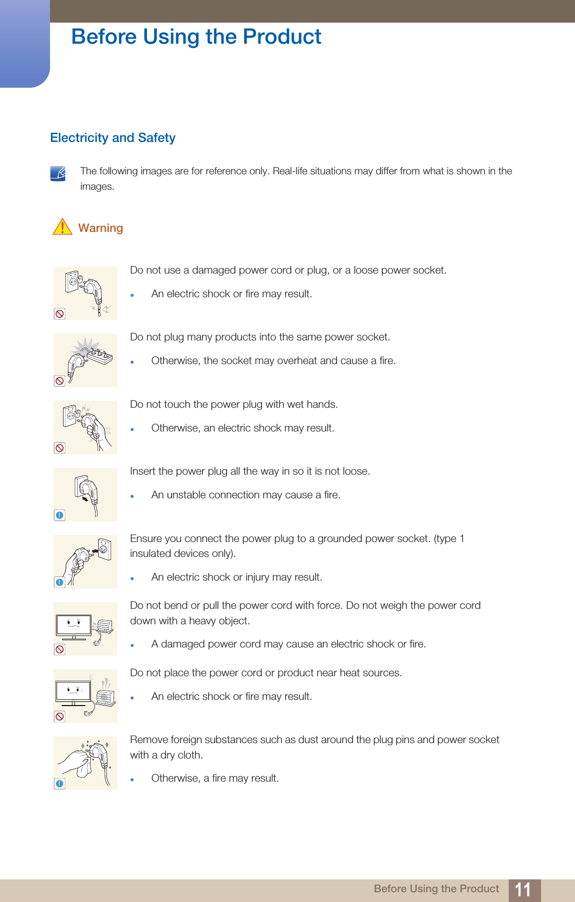 11Before Using the Product Before Using the ProductElectricity and Safety The following images are for reference only. Real-life situations may differ from what is shown in the images.  WarningDo not use a damaged power cord or plug, or a loose power socket.An electric shock or fire may result.Do not plug many products into the same power socket.Otherwise, the socket may overheat and cause a fire.Do not touch the power plug with wet hands.Otherwise, an electric shock may result.Insert the power plug all the way in so it is not loose.An unstable connection may cause a fire.Ensure you connect the power plug to a grounded power socket. (type 1 insulated devices only). An electric shock or injury may result.Do not bend or pull the power cord with force. Do not weigh the power cord down with a heavy object.A damaged power cord may cause an electric shock or fire.Do not place the power cord or product near heat sources. An electric shock or fire may result.Remove foreign substances such as dust around the plug pins and power socket with a dry cloth. Otherwise, a fire may result.!!!