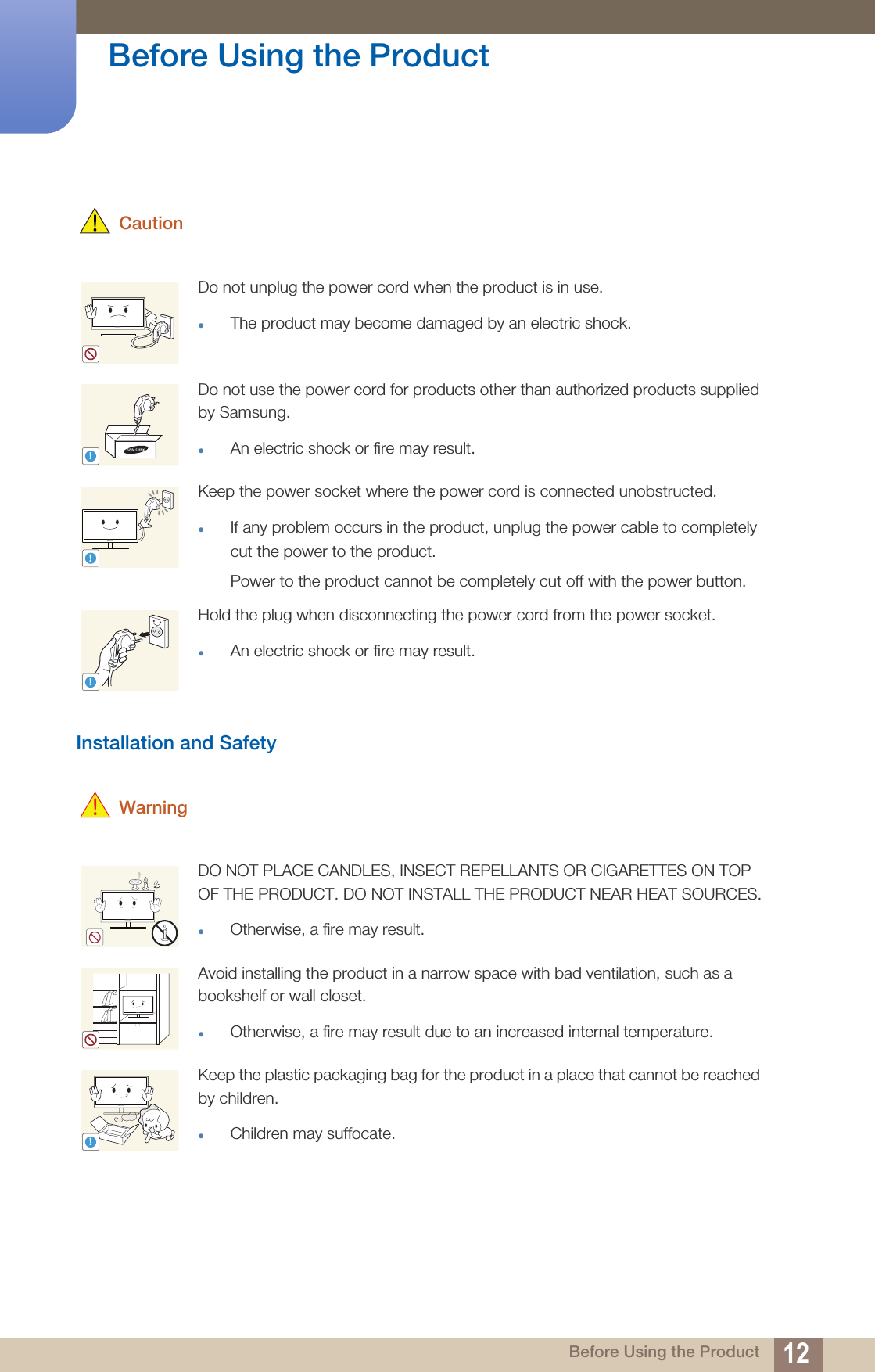 12Before Using the Product Before Using the Product CautionInstallation and Safety  WarningDo not unplug the power cord when the product is in use.The product may become damaged by an electric shock.Do not use the power cord for products other than authorized products supplied by Samsung. An electric shock or fire may result.Keep the power socket where the power cord is connected unobstructed. If any problem occurs in the product, unplug the power cable to completely cut the power to the product. Power to the product cannot be completely cut off with the power button. Hold the plug when disconnecting the power cord from the power socket. An electric shock or fire may result.DO NOT PLACE CANDLES, INSECT REPELLANTS OR CIGARETTES ON TOP OF THE PRODUCT. DO NOT INSTALL THE PRODUCT NEAR HEAT SOURCES.Otherwise, a fire may result.Avoid installing the product in a narrow space with bad ventilation, such as a bookshelf or wall closet.Otherwise, a fire may result due to an increased internal temperature.Keep the plastic packaging bag for the product in a place that cannot be reached by children.Children may suffocate.!!!!