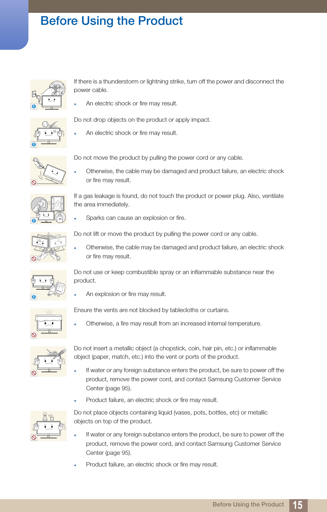 15Before Using the Product Before Using the ProductIf there is a thunderstorm or lightning strike, turn off the power and disconnect the power cable.An electric shock or fire may result.Do not drop objects on the product or apply impact.An electric shock or fire may result.Do not move the product by pulling the power cord or any cable.Otherwise, the cable may be damaged and product failure, an electric shock or fire may result.If a gas leakage is found, do not touch the product or power plug. Also, ventilate the area immediately.Sparks can cause an explosion or fire.Do not lift or move the product by pulling the power cord or any cable.Otherwise, the cable may be damaged and product failure, an electric shock or fire may result.Do not use or keep combustible spray or an inflammable substance near the product.An explosion or fire may result.Ensure the vents are not blocked by tablecloths or curtains.Otherwise, a fire may result from an increased internal temperature.Do not insert a metallic object (a chopstick, coin, hair pin, etc.) or inflammable object (paper, match, etc.) into the vent or ports of the product.If water or any foreign substance enters the product, be sure to power off the product, remove the power cord, and contact Samsung Customer Service Center (page 95).Product failure, an electric shock or fire may result. Do not place objects containing liquid (vases, pots, bottles, etc) or metallic objects on top of the product.If water or any foreign substance enters the product, be sure to power off the product, remove the power cord, and contact Samsung Customer Service Center (page 95). Product failure, an electric shock or fire may result.!!!GAS!10 0