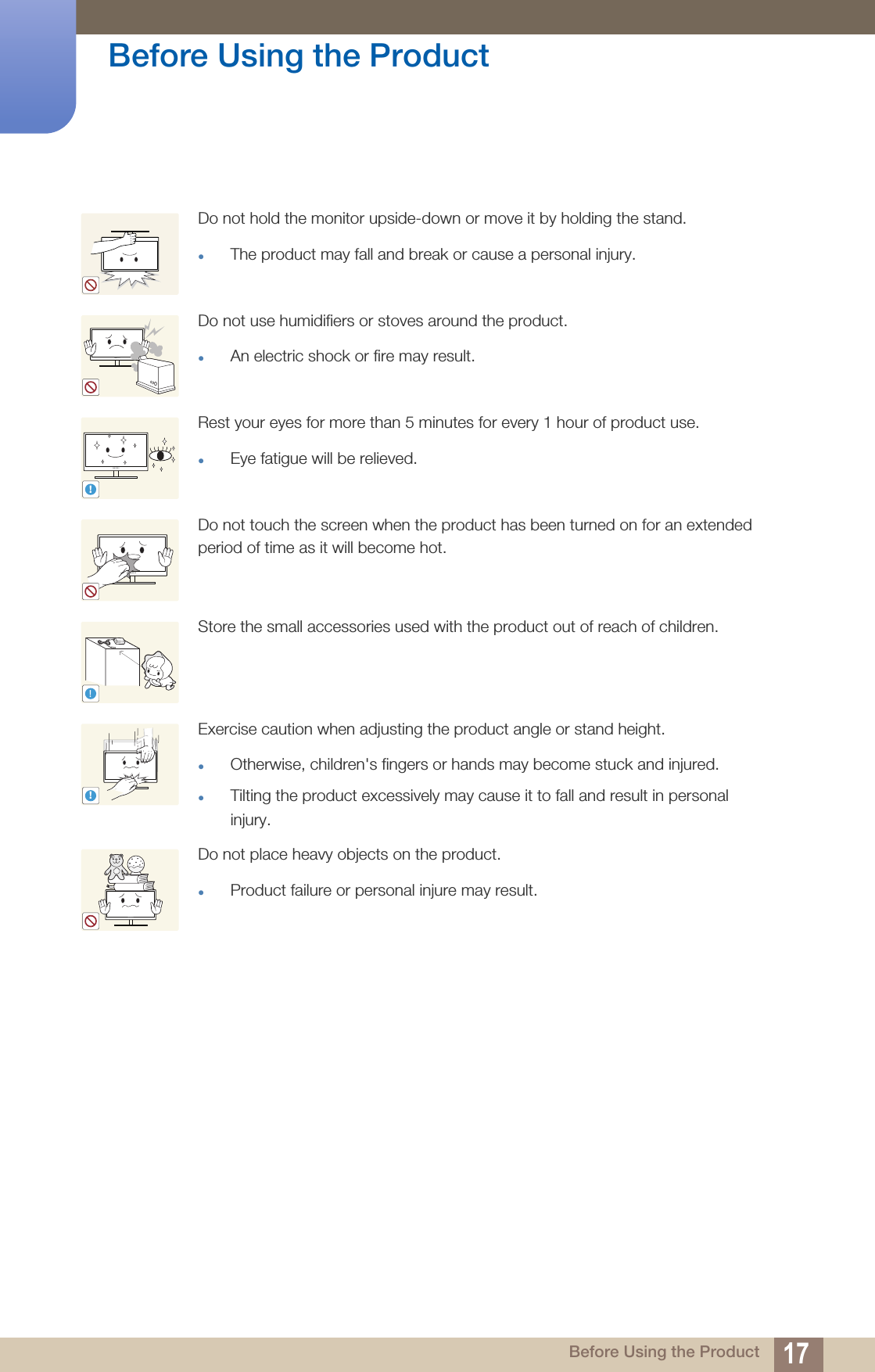 17Before Using the Product Before Using the ProductDo not hold the monitor upside-down or move it by holding the stand.The product may fall and break or cause a personal injury.Do not use humidifiers or stoves around the product.An electric shock or fire may result.Rest your eyes for more than 5 minutes for every 1 hour of product use.Eye fatigue will be relieved.Do not touch the screen when the product has been turned on for an extended period of time as it will become hot.Store the small accessories used with the product out of reach of children.Exercise caution when adjusting the product angle or stand height.Otherwise, children&apos;s fingers or hands may become stuck and injured.Tilting the product excessively may cause it to fall and result in personal injury. Do not place heavy objects on the product.Product failure or personal injure may result.!!!