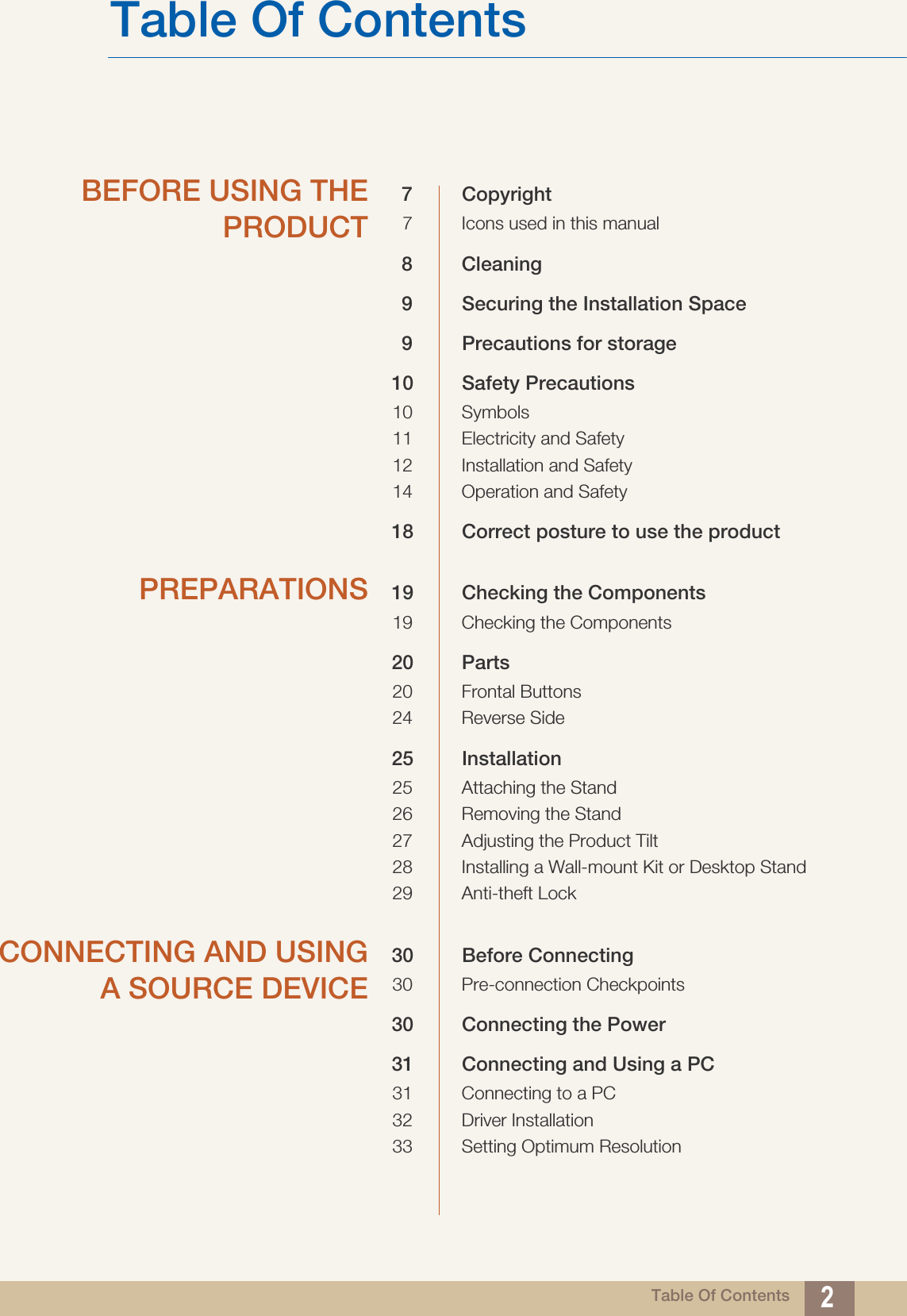 Table Of Contents 2Table Of ContentsBEFORE USING THEPRODUCT7 Copyright7 Icons used in this manual8 Cleaning9 Securing the Installation Space9 Precautions for storage10 Safety Precautions10 Symbols11 Electricity and Safety12 Installation and Safety 14 Operation and Safety18 Correct posture to use the product PREPARATIONS 19 Checking the Components19 Checking the Components20 Parts20 Frontal Buttons24 Reverse Side25 Installation25 Attaching the Stand26 Removing the Stand27 Adjusting the Product Tilt28 Installing a Wall-mount Kit or Desktop Stand29 Anti-theft LockCONNECTING AND USINGA SOURCE DEVICE30 Before Connecting30 Pre-connection Checkpoints30 Connecting the Power31 Connecting and Using a PC31 Connecting to a PC32 Driver Installation33 Setting Optimum Resolution