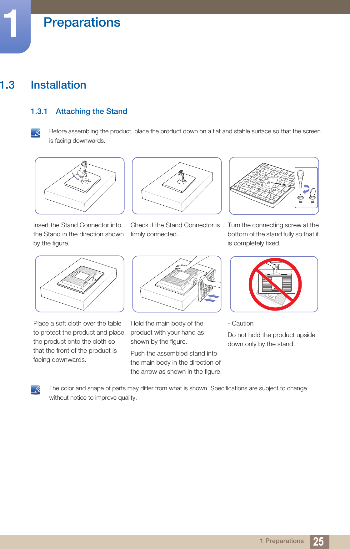 25Preparations11 Preparations1.3 Installation1.3.1 Attaching the Stand Before assembling the product, place the product down on a flat and stable surface so that the screen is facing downwards.  The color and shape of parts may differ from what is shown. Specifications are subject to change without notice to improve quality. Insert the Stand Connector into the Stand in the direction shown by the figure.Check if the Stand Connector is firmly connected.Turn the connecting screw at the bottom of the stand fully so that it is completely fixed.Place a soft cloth over the table to protect the product and place the product onto the cloth so that the front of the product is facing downwards.Hold the main body of the product with your hand as shown by the figure.Push the assembled stand into the main body in the direction of the arrow as shown in the figure.- CautionDo not hold the product upside down only by the stand.