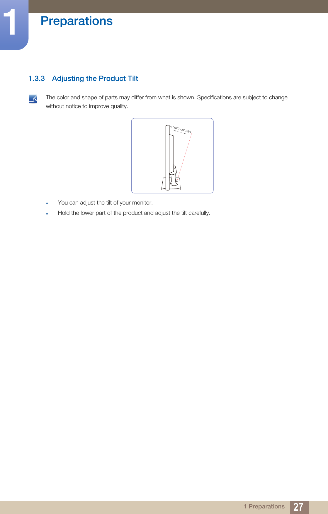 27Preparations11 Preparations1.3.3 Adjusting the Product Tilt The color and shape of parts may differ from what is shown. Specifications are subject to change without notice to improve quality.You can adjust the tilt of your monitor.Hold the lower part of the product and adjust the tilt carefully. -1° (±2°) - 20° (±2°)