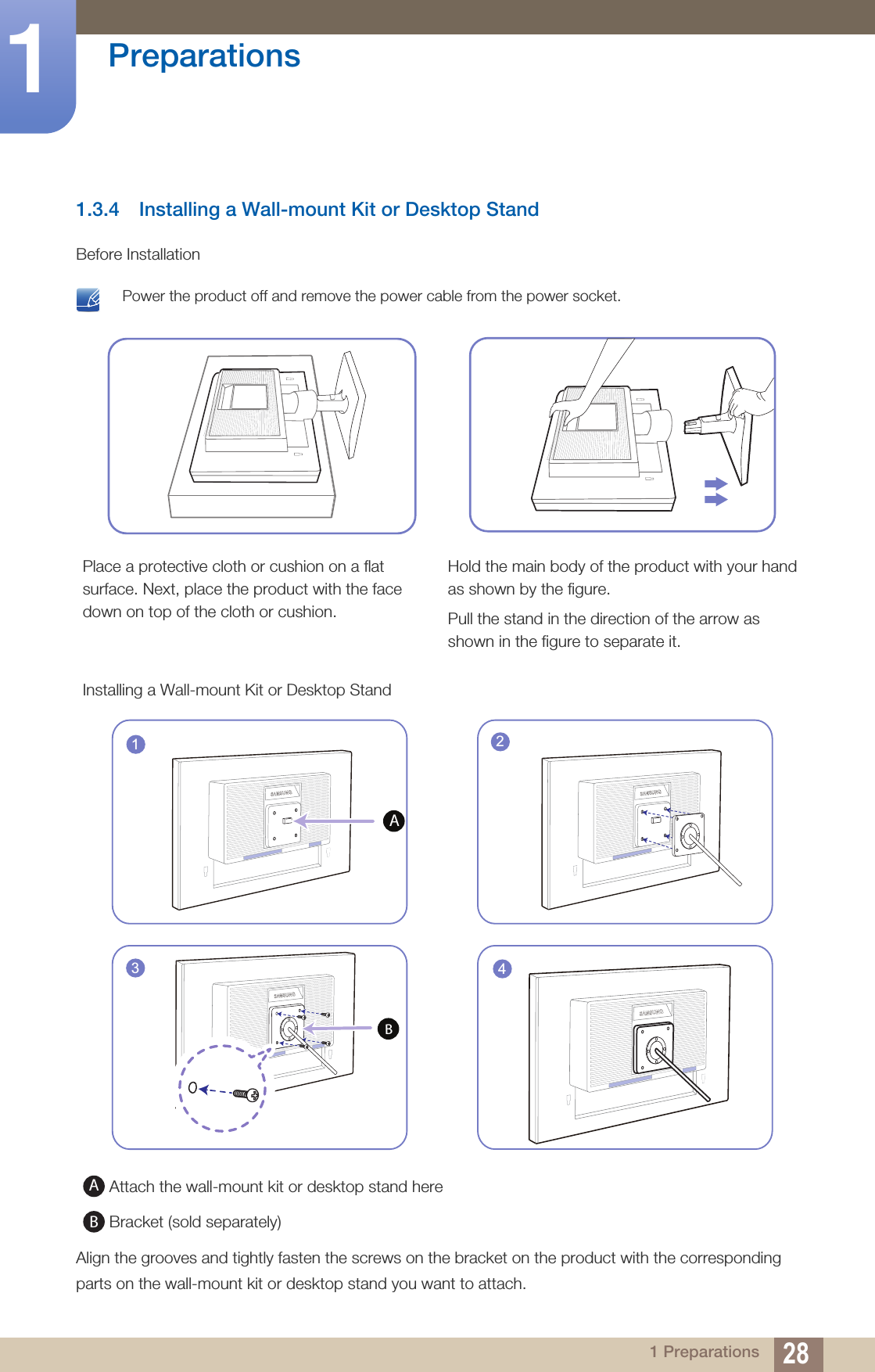 28Preparations11 Preparations1.3.4 Installing a Wall-mount Kit or Desktop StandBefore Installation Power the product off and remove the power cable from the power socket. Align the grooves and tightly fasten the screws on the bracket on the product with the corresponding parts on the wall-mount kit or desktop stand you want to attach.Place a protective cloth or cushion on a flat surface. Next, place the product with the face down on top of the cloth or cushion.Hold the main body of the product with your hand as shown by the figure. Pull the stand in the direction of the arrow as shown in the figure to separate it.Installing a Wall-mount Kit or Desktop Stand Attach the wall-mount kit or desktop stand here Bracket (sold separately)1A23B4AB