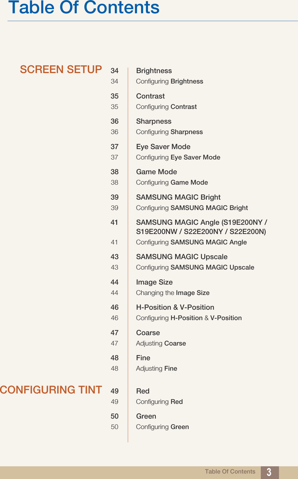 Table Of ContentsTable Of Contents 3SCREEN SETUP 34 Brightness34 Configuring Brightness35 Contrast35 Configuring Contrast36 Sharpness36 Configuring Sharpness37 Eye Saver Mode37 Configuring Eye Saver Mode38 Game Mode38 Configuring Game Mode39 SAMSUNG MAGIC Bright39 Configuring SAMSUNG MAGIC Bright41 SAMSUNG MAGIC Angle (S19E200NY / S19E200NW / S22E200NY / S22E200N)41 Configuring SAMSUNG MAGIC Angle43 SAMSUNG MAGIC Upscale43 Configuring SAMSUNG MAGIC Upscale44 Image Size44 Changing the Image Size46 H-Position &amp; V-Position46 Configuring H-Position &amp; V-Position47 Coarse47 Adjusting Coarse48 Fine48 Adjusting FineCONFIGURING TINT 49 Red49 Configuring Red50 Green50 Configuring Green