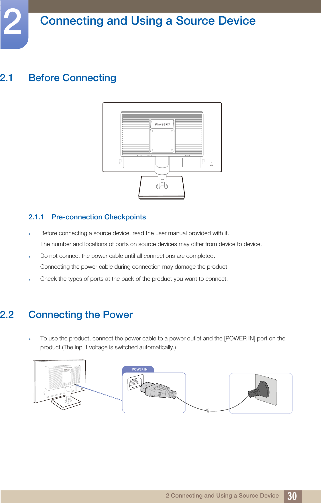 302 Connecting and Using a Source Device2  Connecting and Using a Source Device2.1 Before Connecting2.1.1 Pre-connection CheckpointsBefore connecting a source device, read the user manual provided with it.The number and locations of ports on source devices may differ from device to device.Do not connect the power cable until all connections are completed.Connecting the power cable during connection may damage the product.Check the types of ports at the back of the product you want to connect.2.2 Connecting the PowerTo use the product, connect the power cable to a power outlet and the [POWER IN] port on the product.(The input voltage is switched automatically.)RGB INDVI IN POWER INPOWER IN 