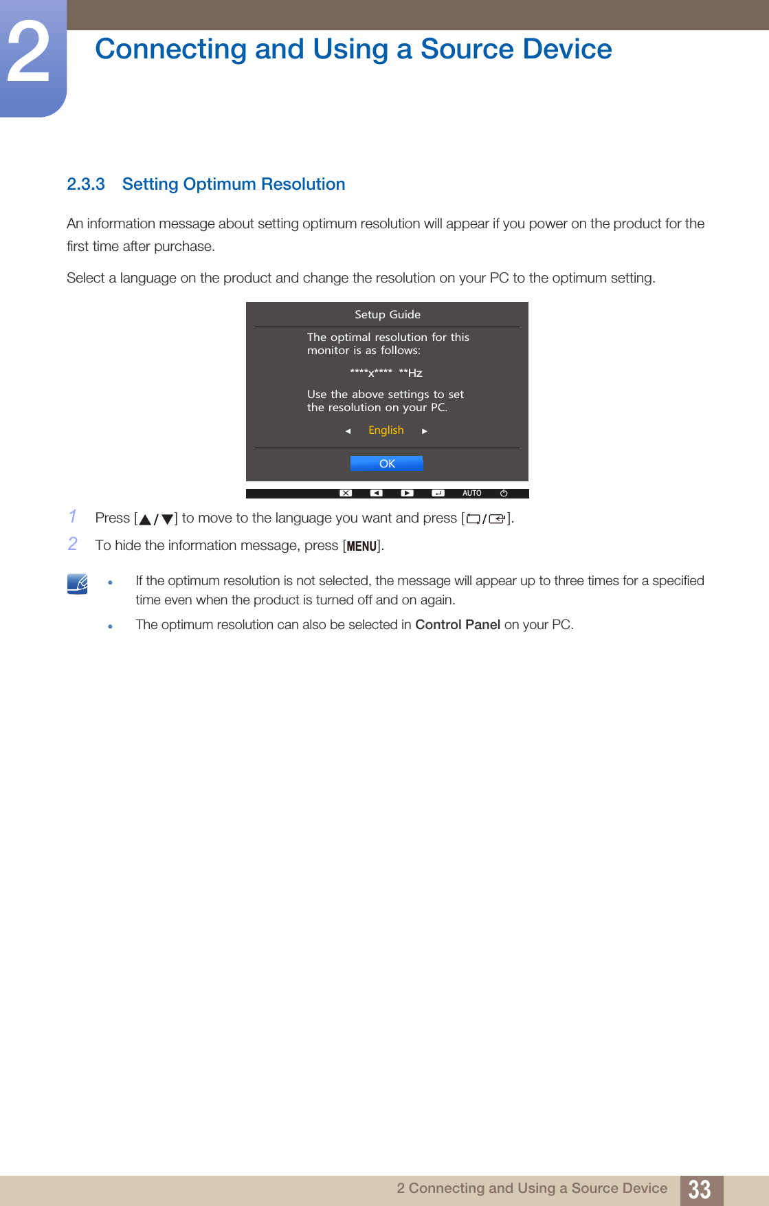 33Connecting and Using a Source Device22 Connecting and Using a Source Device2.3.3 Setting Optimum ResolutionAn information message about setting optimum resolution will appear if you power on the product for the first time after purchase.Select a language on the product and change the resolution on your PC to the optimum setting.1Press [ ] to move to the language you want and press [ ].2To hide the information message, press [ ]. If the optimum resolution is not selected, the message will appear up to three times for a specified time even when the product is turned off and on again.The optimum resolution can also be selected in Control Panel on your PC.  2.(QJOLVK7KHRSWLPDOUHVROXWLRQIRUWKLVPRQLWRULVDVIROORZV****x****  **Hz8VHWKHDERYHVHWWLQJVWRVHWWKHUHVROXWLRQRQ\RXU3&amp;6HWXS*XLGHAUTOAUTOMENU