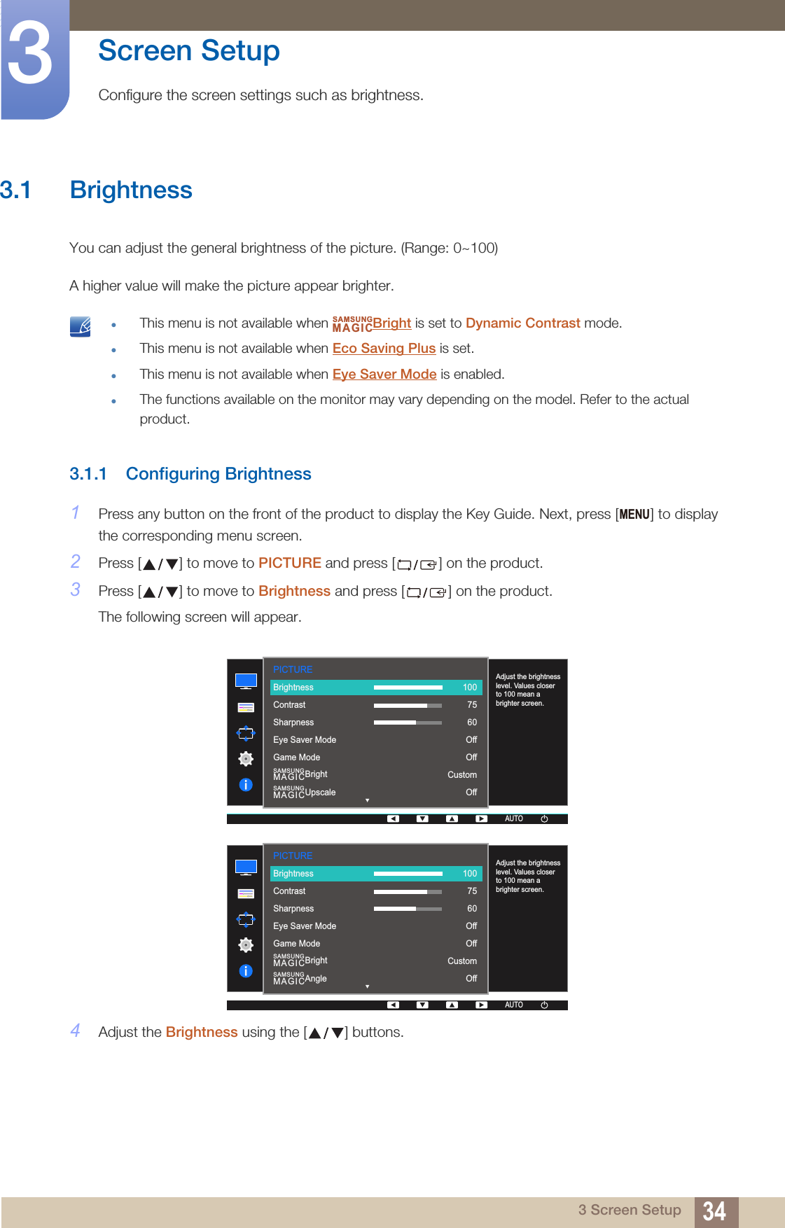 343 Screen Setup3  Screen SetupConfigure the screen settings such as brightness.3.1 BrightnessYou can adjust the general brightness of the picture. (Range: 0~100)A higher value will make the picture appear brighter. This menu is not available when  Bright is set to Dynamic Contrast mode.This menu is not available when Eco Saving Plus is set.This menu is not available when Eye Saver Mode is enabled.The functions available on the monitor may vary depending on the model. Refer to the actual product. 3.1.1 Configuring Brightness1Press any button on the front of the product to display the Key Guide. Next, press [ ] to display the corresponding menu screen.2Press [ ] to move to PICTURE and press [ ] on the product.3Press [ ] to move to Brightness and press [ ] on the product.The following screen will appear.4Adjust the Brightness using the [ ] buttons.SAMSUNGMAGICMENUPICTURE  SAMSUNGMAGICBrightSAMSUNGMAGICUpscaleAdjust the brightness level. Values closer to 100 mean a brighter screen.AUTOBrightnessContrastSharpnessEye Saver ModeGame Mode1007560OffOffCustomOffAUTOAUTOAUTOPICTURE  SAMSUNGMAGICBrightSAMSUNGMAGICAngleAdjust the brightness level. Values closer to 100 mean a brighter screen.AUTOBrightnessContrastSharpnessEye Saver ModeGame Mode1007560OffOffCustomOffAUTOAUTOAUTO