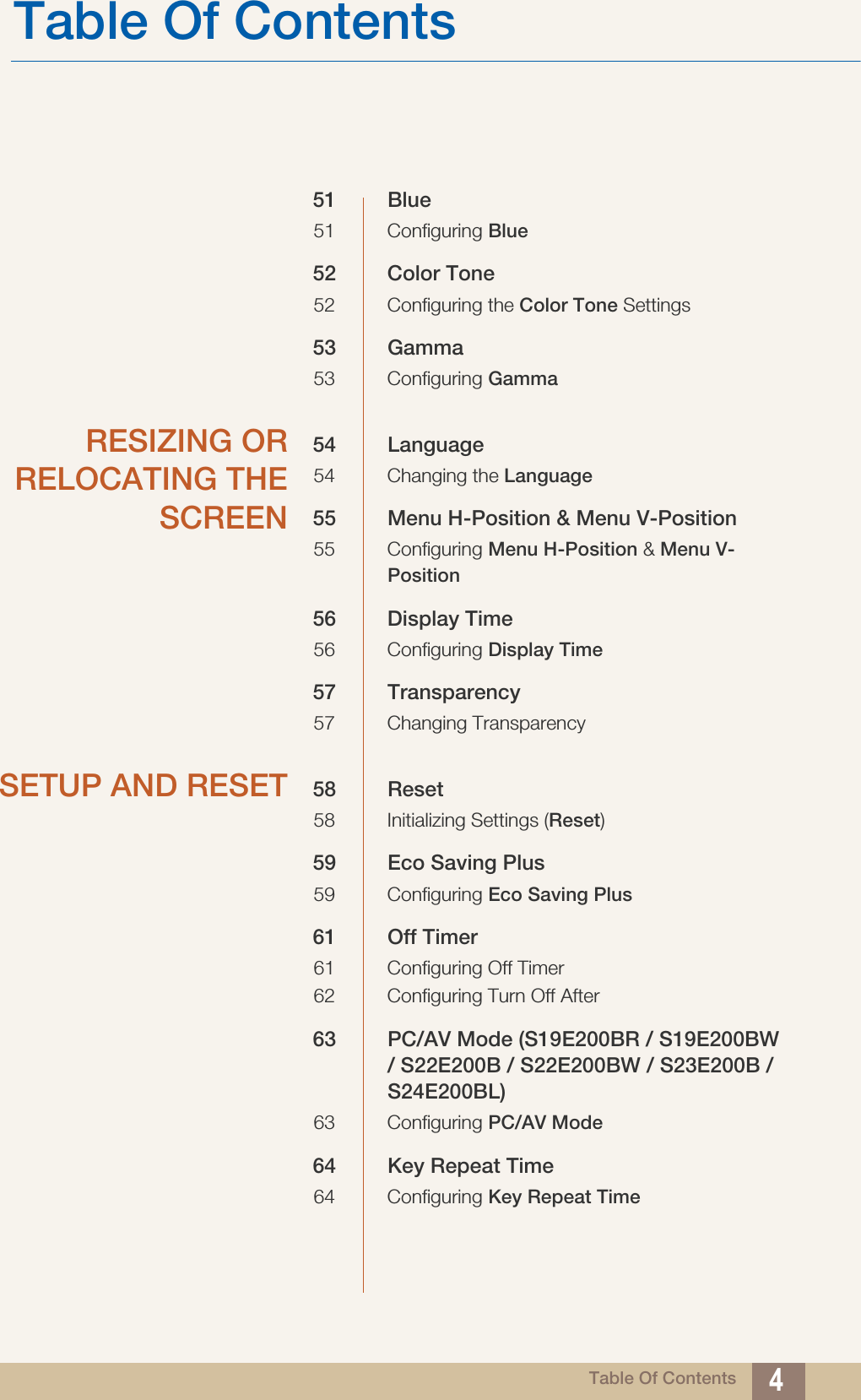 Table Of ContentsTable Of Contents 451 Blue51 Configuring Blue52 Color Tone52 Configuring the Color Tone Settings53 Gamma53 Configuring GammaRESIZING ORRELOCATING THESCREEN54 Language54 Changing the Language55 Menu H-Position &amp; Menu V-Position55 Configuring Menu H-Position &amp; Menu V-Position56 Display Time56 Configuring Display Time57 Transparency 57 Changing TransparencySETUP AND RESET 58 Reset58 Initializing Settings (Reset)59 Eco Saving Plus 59 Configuring Eco Saving Plus61 Off Timer 61 Configuring Off Timer62 Configuring Turn Off After63 PC/AV Mode (S19E200BR / S19E200BW / S22E200B / S22E200BW / S23E200B / S24E200BL)63 Configuring PC/AV Mode64 Key Repeat Time 64 Configuring Key Repeat Time
