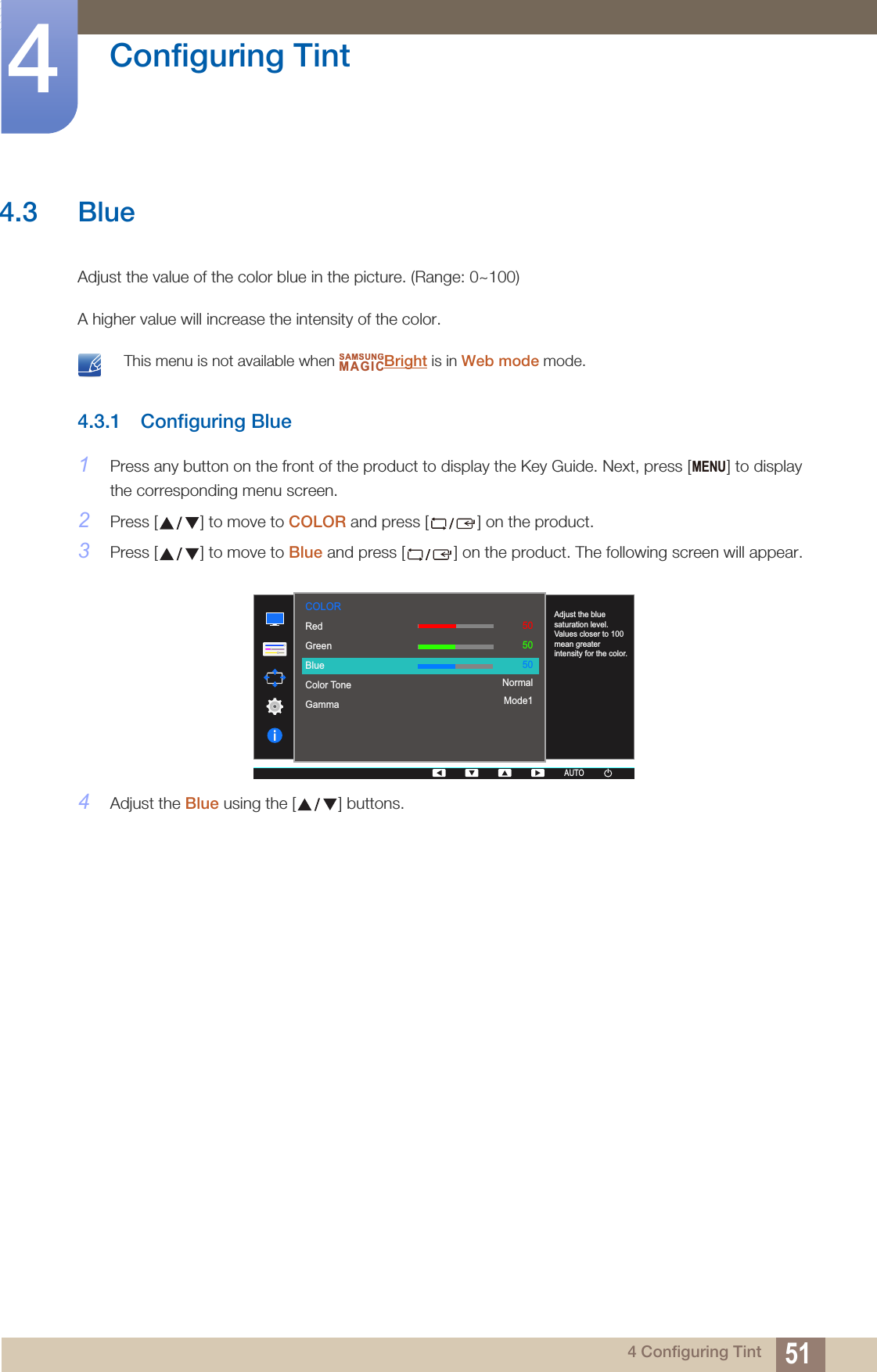 51Configuring Tint44 Configuring Tint4.3 BlueAdjust the value of the color blue in the picture. (Range: 0~100)A higher value will increase the intensity of the color. This menu is not available when  Bright is in Web mode mode. 4.3.1 Configuring Blue1Press any button on the front of the product to display the Key Guide. Next, press [ ] to display the corresponding menu screen.2Press [ ] to move to COLOR and press [ ] on the product.3Press [ ] to move to Blue and press [ ] on the product. The following screen will appear.4Adjust the Blue using the [ ] buttons.SAMSUNGMAGICMENU  RedGreenBlueColor ToneGamma505050NormalMode1AUTOAdjust the blue saturation level. Values closer to 100 mean greater intensity for the color.COLORAUTOAUTOAUTO