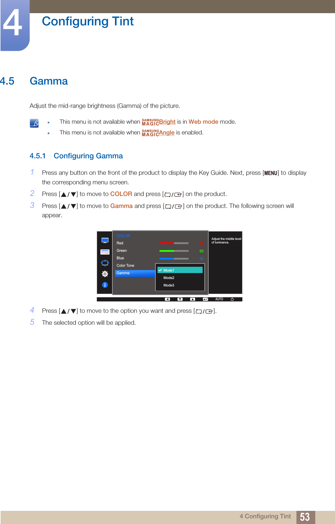 53Configuring Tint44 Configuring Tint4.5 GammaAdjust the mid-range brightness (Gamma) of the picture. This menu is not available when  Bright is in Web mode mode.This menu is not available when  Angle is enabled. 4.5.1 Configuring Gamma1Press any button on the front of the product to display the Key Guide. Next, press [ ] to display the corresponding menu screen.2Press [ ] to move to COLOR and press [ ] on the product.3Press [ ] to move to Gamma and press [ ] on the product. The following screen will appear.4Press [ ] to move to the option you want and press [ ].5The selected option will be applied.SAMSUNGMAGICSAMSUNGMAGICMENU  505050NormalMode1RedGreenBlueColor ToneGammaAUTOMode1 Mode2Mode3Adjust the middle level of luminance.COLOR