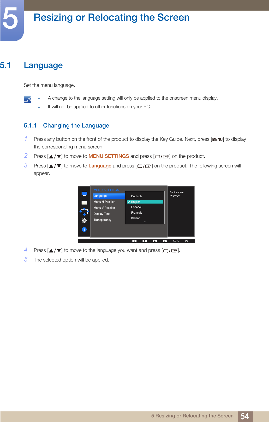 545 Resizing or Relocating the Screen5  Resizing or Relocating the Screen5.1 LanguageSet the menu language.  A change to the language setting will only be applied to the onscreen menu display.It will not be applied to other functions on your PC. 5.1.1 Changing the Language1Press any button on the front of the product to display the Key Guide. Next, press [ ] to display the corresponding menu screen.2Press [ ] to move to MENU SETTINGS and press [ ] on the product.3Press [ ] to move to Language and press [ ] on the product. The following screen will appear.4Press [ ] to move to the language you want and press [ ].5The selected option will be applied.MENUMENU SETTINGS  DeutschEnglishEspañolFrançaisItalianoLanguageMenu H-PositionMenu V-PositionDisplay TimeTransparency  Set the menu language.AUTOAUTO