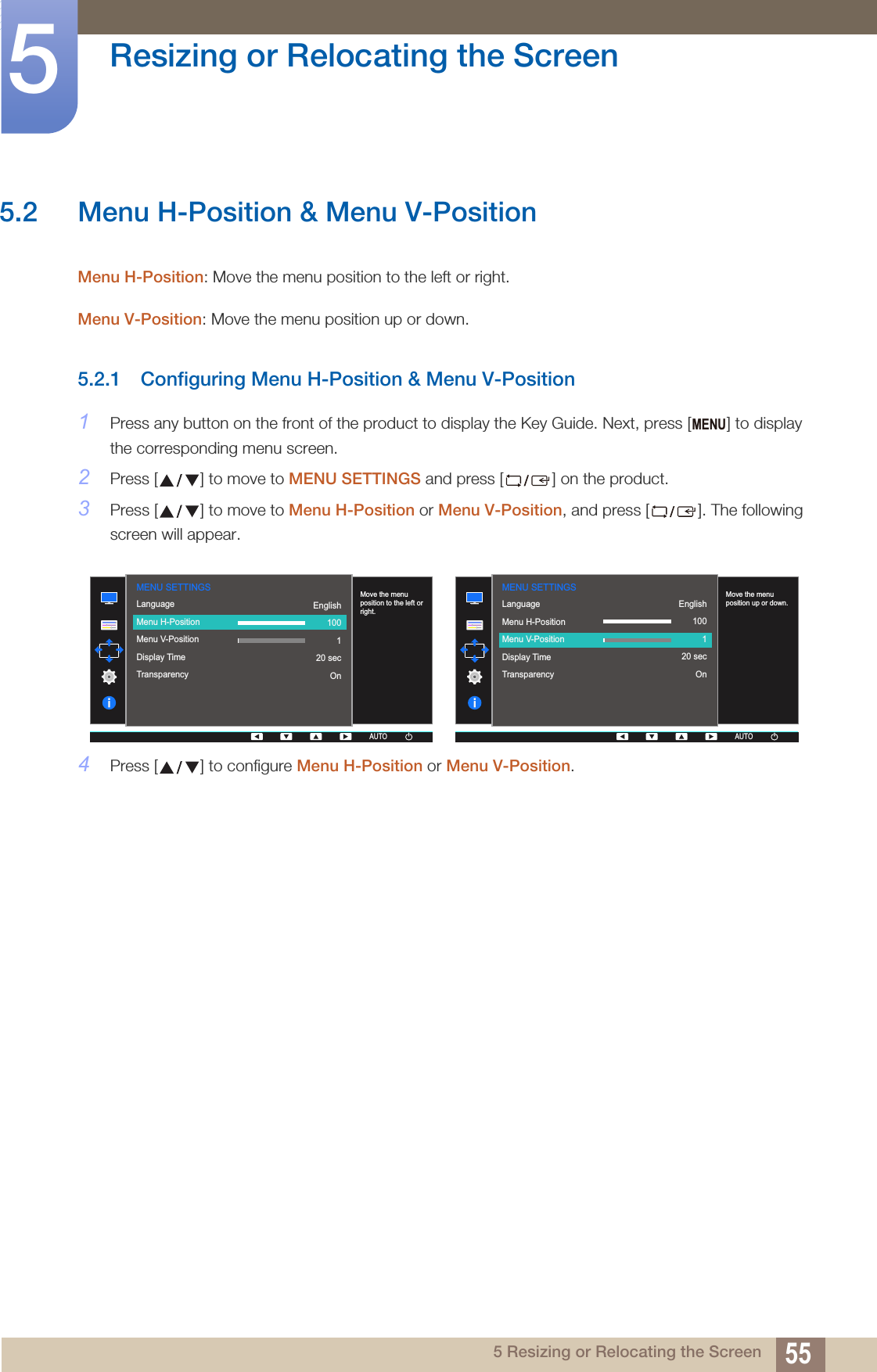 55Resizing or Relocating the Screen55 Resizing or Relocating the Screen5.2 Menu H-Position &amp; Menu V-PositionMenu H-Position: Move the menu position to the left or right. Menu V-Position: Move the menu position up or down. 5.2.1 Configuring Menu H-Position &amp; Menu V-Position1Press any button on the front of the product to display the Key Guide. Next, press [ ] to display the corresponding menu screen.2Press [ ] to move to MENU SETTINGS and press [ ] on the product.3Press [ ] to move to Menu H-Position or Menu V-Position, and press [ ]. The following screen will appear.4Press [ ] to configure Menu H-Position or Menu V-Position.MENU  LanguageMenu H-PositionMenu V-PositionDisplay TimeTransparency  English100120 secOnMove the menu position to the left or right.AUTOMENU SETTINGSAUTOAUTOAUTOAUTO  LanguageMenu H-PositionMenu V-PositionDisplay TimeTransparency  English100120 secOnMove the menu position up or down.AUTOMENU SETTINGSAUTOAUTOAUTOAUTO
