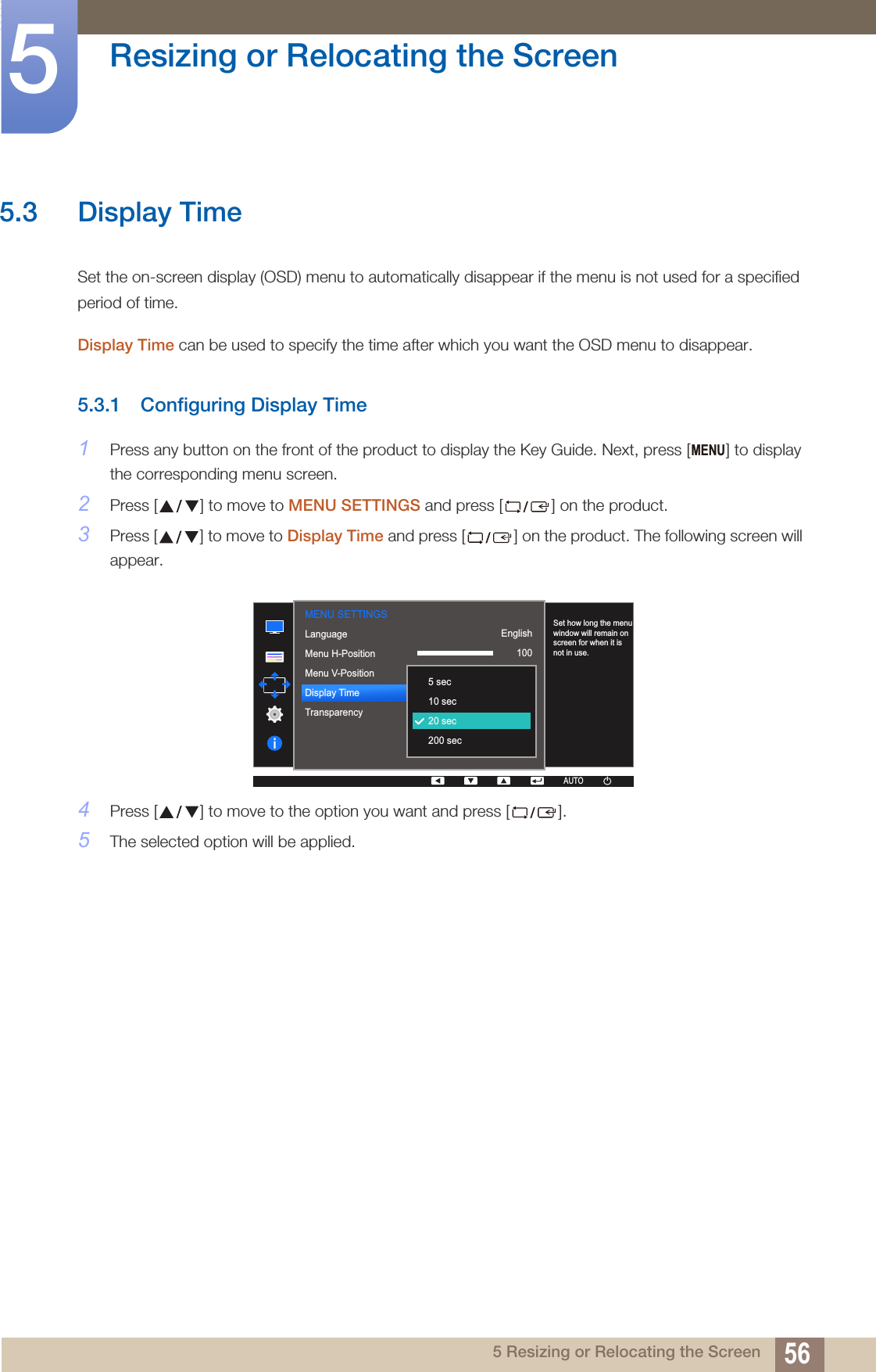 56Resizing or Relocating the Screen55 Resizing or Relocating the Screen5.3 Display TimeSet the on-screen display (OSD) menu to automatically disappear if the menu is not used for a specified period of time. Display Time can be used to specify the time after which you want the OSD menu to disappear. 5.3.1 Configuring Display Time1Press any button on the front of the product to display the Key Guide. Next, press [ ] to display the corresponding menu screen.2Press [ ] to move to MENU SETTINGS and press [ ] on the product.3Press [ ] to move to Display Time and press [ ] on the product. The following screen will appear.4Press [ ] to move to the option you want and press [ ].5The selected option will be applied.MENU  English100220 secOnLanguageMenu H-PositionMenu V-PositionDisplay TimeTransparency  5 sec10 sec20 sec200 secSet how long the menu window will remain on screen for when it is not in use.AUTOMENU SETTINGSAUTO