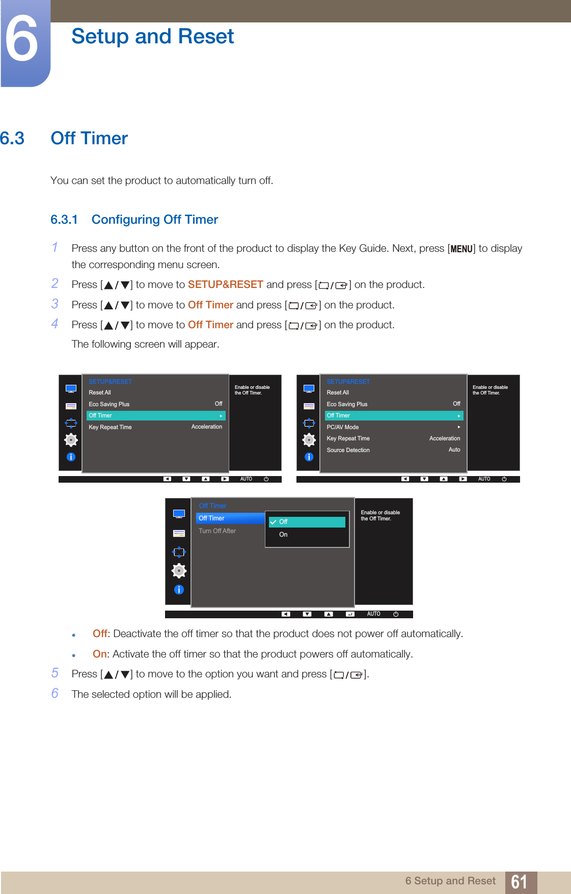 61Setup and Reset66 Setup and Reset6.3 Off Timer You can set the product to automatically turn off.6.3.1 Configuring Off Timer1Press any button on the front of the product to display the Key Guide. Next, press [ ] to display the corresponding menu screen.2Press [ ] to move to SETUP&amp;RESET and press [ ] on the product.3Press [ ] to move to Off Timer and press [ ] on the product.4Press [ ] to move to Off Timer and press [ ] on the product.The following screen will appear.Off: Deactivate the off timer so that the product does not power off automatically.On: Activate the off timer so that the product powers off automatically.5Press [ ] to move to the option you want and press [ ].6The selected option will be applied.MENU  SETUP&amp;RESETOffAccelerationReset AllEco Saving PlusOff TimerKey Repeat Time  Enable or disable the Off Timer.AUTOAUTOAUTOAUTOAUTO  AUTOSETUP&amp;RESETEnable or disable the Off Timer.Reset AllEco Saving PlusOff TimerPC/AV ModeKey Repeat TimeSource DetectionOffAccelerationAutoAUTOAUTOAUTOAUTO  Off TimerOff TimerTurn Off After  OffOnAUTOEnable or disable the Off Timer.AUTOAUTOAUTOAUTOAUTO