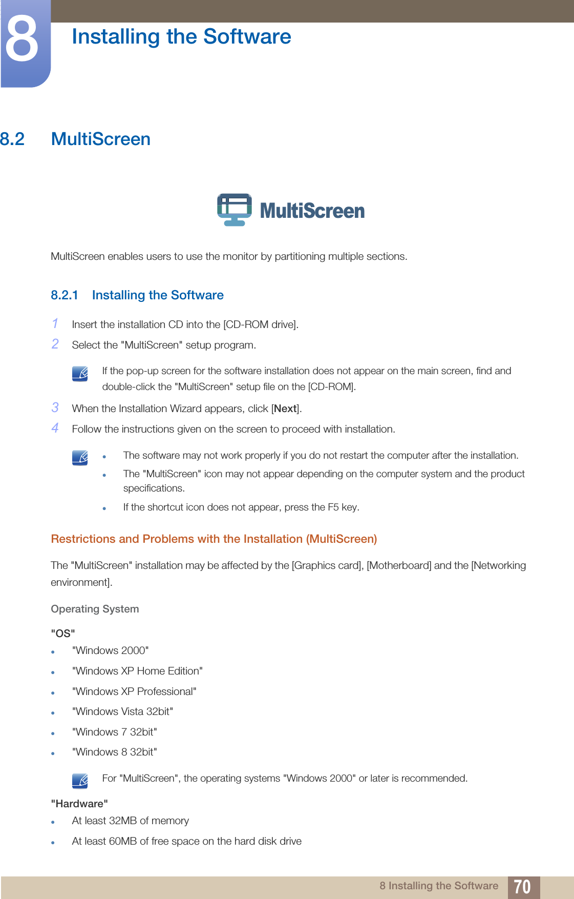 70Installing the Software88 Installing the Software8.2 MultiScreenMultiScreen enables users to use the monitor by partitioning multiple sections.8.2.1 Installing the Software1Insert the installation CD into the [CD-ROM drive].2Select the &quot;MultiScreen&quot; setup program. If the pop-up screen for the software installation does not appear on the main screen, find and double-click the &quot;MultiScreen&quot; setup file on the [CD-ROM]. 3When the Installation Wizard appears, click [Next].4Follow the instructions given on the screen to proceed with installation. The software may not work properly if you do not restart the computer after the installation.The &quot;MultiScreen&quot; icon may not appear depending on the computer system and the product specifications.If the shortcut icon does not appear, press the F5 key. Restrictions and Problems with the Installation (MultiScreen)The &quot;MultiScreen&quot; installation may be affected by the [Graphics card], [Motherboard] and the [Networking environment].Operating System&quot;OS&quot;&quot;Windows 2000&quot;&quot;Windows XP Home Edition&quot;&quot;Windows XP Professional&quot;&quot;Windows Vista 32bit&quot;&quot;Windows 7 32bit&quot;&quot;Windows 8 32bit&quot; For &quot;MultiScreen&quot;, the operating systems &quot;Windows 2000&quot; or later is recommended. &quot;Hardware&quot;At least 32MB of memoryAt least 60MB of free space on the hard disk driveMultiScreen