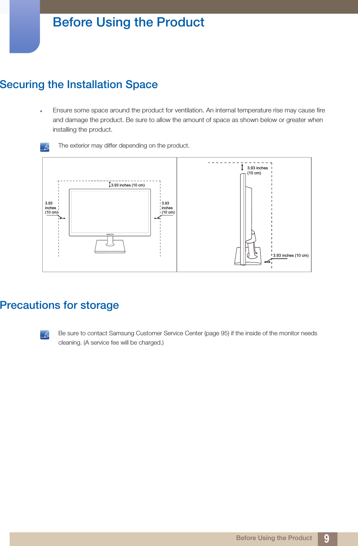 9Before Using the Product Before Using the ProductSecuring the Installation SpaceEnsure some space around the product for ventilation. An internal temperature rise may cause fire and damage the product. Be sure to allow the amount of space as shown below or greater when installing the product. The exterior may differ depending on the product. Precautions for storage Be sure to contact Samsung Customer Service Center (page 95) if the inside of the monitor needs cleaning. (A service fee will be charged.) 3.93inches(10 cm)3.93 inches (10 cm)3.93inches(10 cm)3.93 inches(10 cm)3.93 inches (10 cm)