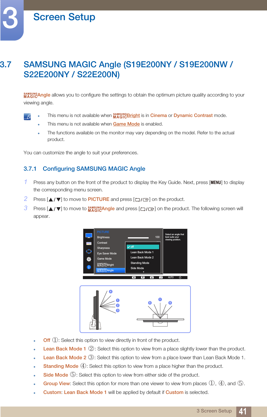 41Screen Setup33 Screen Setup3.7 SAMSUNG MAGIC Angle (S19E200NY / S19E200NW / S22E200NY / S22E200N)Angle allows you to configure the settings to obtain the optimum picture quality according to your viewing angle. This menu is not available when  Bright is in Cinema or Dynamic Contrast mode.This menu is not available when Game Mode is enabled.The functions available on the monitor may vary depending on the model. Refer to the actual product. You can customize the angle to suit your preferences.3.7.1 Configuring SAMSUNG MAGIC Angle1Press any button on the front of the product to display the Key Guide. Next, press [ ] to display the corresponding menu screen.2Press [ ] to move to PICTURE and press [ ] on the product.3Press [ ] to move to  Angle and press [ ] on the product. The following screen will appear.Off  : Select this option to view directly in front of the product.Lean Back Mode 1  : Select this option to view from a place slightly lower than the product.Lean Back Mode 2  : Select this option to view from a place lower than Lean Back Mode 1.Standing Mode  : Select this option to view from a place higher than the product.Side Mode  : Select this option to view from either side of the product.Group View: Select this option for more than one viewer to view from places  ,  , and  .Custom: Lean Back Mode 1 will be applied by default if Custom is selected.SAMSUNGMAGICSAMSUNGMAGICMENUSAMSUNGMAGIC1007560505022000  1007560CustomOffOffWideAUTOoffLean Back Mode 1Lean Back Mode 2Standing ModeSide ModeBrightnessContrastSharpnessEye Saver ModeGame ModeSAMSUNGMAGICBrightSAMSUNGMAGICAngleSelect an angle that best suits your viewing position.PICTUREAUTOAUTO423115 5①② ③④⑤①④⑤