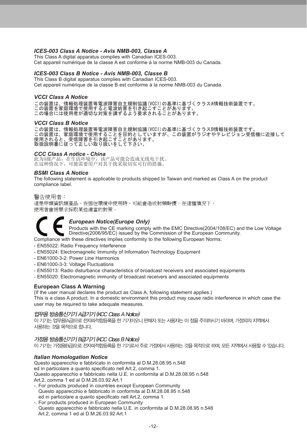 -12-ICES-003 Class A Notice - Avis NMB-003, Classe AThis Class A digital apparatus complies with Canadian ICES-003.Cet appareil num&eacute;rique de la classe A est conforme &agrave; la norme NMB-003 du Canada.ICES-003 Class B Notice - Avis NMB-003, Classe BThis Class B digital apparatus complies with Canadian ICES-003.Cet appareil num&eacute;rique de la classe B est conforme &agrave; la norme NMB-003 du Canada.VCCI Class A Noticeこの装置は、情報処理装置等電波障害自主規制協議(VCCI)の基準に基づくクラスA情報技術装置です。この装置を家庭環境で使用すると電波妨害を引き起こすことがあります。この場合には使用者が適切な対策を講ずるよう要求されることがあります。VCCI Class B Noticeこの装置は、情報処理装置等電波障害自主規制協議(VCCI)の基準に基づくクラスB情報技術装置です。この装置は、家庭環境で使用することを目的としていますが、この装置がラジオやテレビジョン受信機に近接して使用されると、受信障害を引き起こすことがあります。取扱説明書に従って正しい取り扱いをして下さい。CCC Class A notice - China此为A级产品，在生活环境中，该产品可能会造成无线电干扰。在这种情况下，可能需要用户对其干扰采取切实可行的措施。BSMI Class A NoticeThe following statement is applicable to products shipped to Taiwan and marked as Class A on the product compliance label.警告使用者：這是甲類資訊類產品，在居住環境中使用時，可能會造成射頻幹擾，在這種情況下，使用者會被要求採取某些適當的對策。European Notice(Europe Only)Products with the CE marking comply with the EMC Directive(2004/108/EC) and the Low Voltage Directive(2006/95/EC) issued by the Commission of the European Community.Compliance with these directives implies conformity to the following European Norms:- EN55022: Radio Frequency Interference- EN55024: Electromagnetic Immunity of Information Technology Equipment- EN61000-3-2: Power Line Harmonics- EN61000-3-3: Voltage Fluctuations- EN55013: Radio disturbance characteristics of broadcast receivers and associated equipments- EN55020: Electromagnetic immunity of broadcast receivers and associated equipmentsEuropean Class A Warning(If the user manual declares the product as Class A, following statement applies.)This is a class A product. In a domestic environment this product may cause radio interference in which case theuser may be required to take adequate measures.업무용 방송통신기기 A급기기 (KCC Class A Notice)이 기기는 업무용(A급)으로 전자파적합등록을 한 기기이오니 판매자 또는 사용자는 이 점을 주의하시기 바라며, 가정외의 지역에서 사용하는 것을 목적으로 합니다.가정용 방송통신기기 B급기기 (KCC Class B Notice)이 기기는 가정용(B급)으로 전자파적합등록을 한 기기로서 주로 가정에서 사용하는 것을 목적으로 하며, 모든 지역에서 사용할 수 있습니다.Italian Homologation NoticeQuesto apparecchio e fabbricato in conformita al D.M.28.08.95 n.548ed in particolare a quanto specificato nell Art.2, comma 1.Questo apparecchio e fabbricato nella U.E. in conformita al D.M.28.08.95 n.548Art.2, comma 1 ed al D.M.26.03.92 Art.1-. For products produced in countries except European Community   Questo apparecchio e fabbricato in conformita al D.M.28.08.95 n.548   ed in particolare a quanto specificato nell Art.2, comma 1.-. For products produced in European Community   Questo apparecchio e fabbricato nella U.E. in conformita al D.M.28.08.95 n.548   Art.2, comma 1 ed al D.M.26.03.92 Art.1
