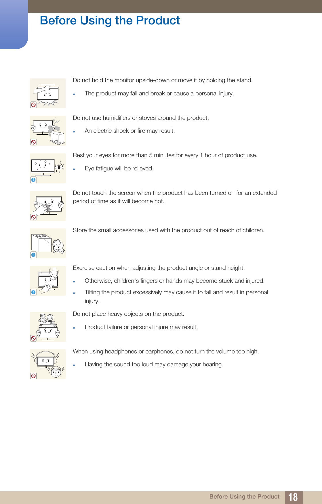 18Before Using the Product Before Using the ProductDo not hold the monitor upside-down or move it by holding the stand.The product may fall and break or cause a personal injury.Do not use humidifiers or stoves around the product.An electric shock or fire may result.Rest your eyes for more than 5 minutes for every 1 hour of product use.Eye fatigue will be relieved.Do not touch the screen when the product has been turned on for an extended period of time as it will become hot.Store the small accessories used with the product out of reach of children.Exercise caution when adjusting the product angle or stand height.Otherwise, children&apos;s fingers or hands may become stuck and injured.Tilting the product excessively may cause it to fall and result in personal injury. Do not place heavy objects on the product.Product failure or personal injure may result.When using headphones or earphones, do not turn the volume too high.Having the sound too loud may damage your hearing.!!!