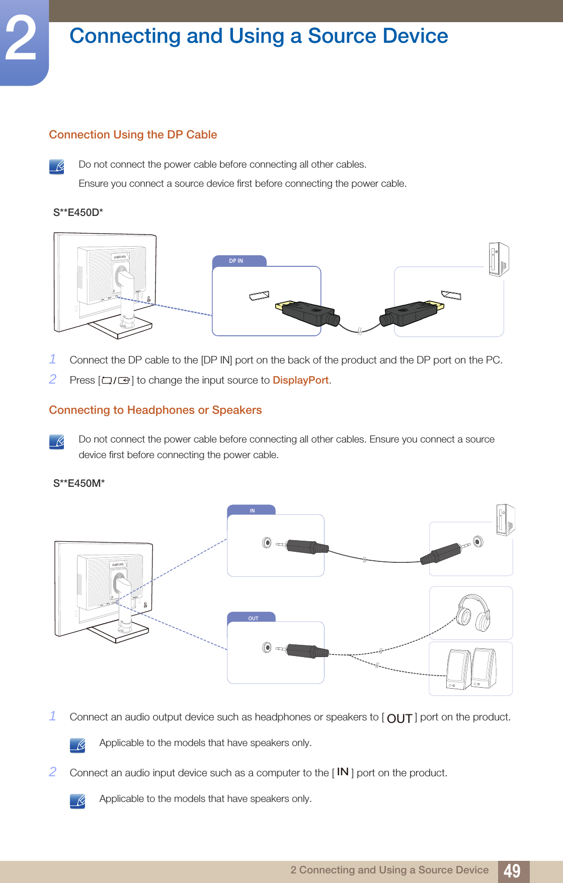 49Connecting and Using a Source Device22 Connecting and Using a Source DeviceConnection Using the DP Cable Do not connect the power cable before connecting all other cables. Ensure you connect a source device first before connecting the power cable. 1Connect the DP cable to the [DP IN] port on the back of the product and the DP port on the PC.2Press [] to change the input source to DisplayPort.Connecting to Headphones or Speakers Do not connect the power cable before connecting all other cables. Ensure you connect a source device first before connecting the power cable. 1Connect an audio output device such as headphones or speakers to [ ] port on the product. Applicable to the models that have speakers only. 2Connect an audio input device such as a computer to the [ ] port on the product. Applicable to the models that have speakers only. S**E450D*S**E450M*                DVI IN               RGB IN                DP IN    DP INOUTIN                DVI IN               RGB IN             OUTIN