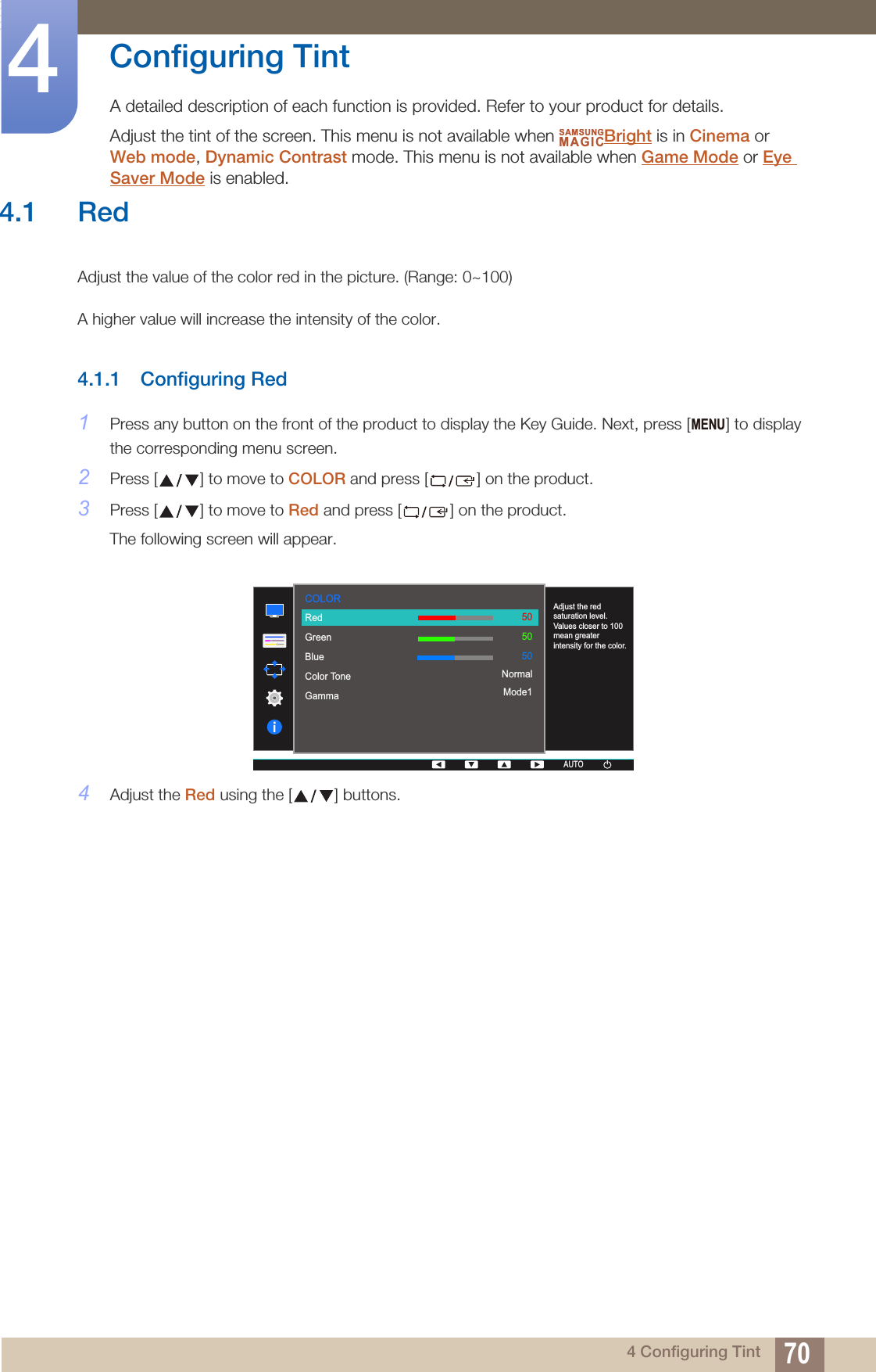 704 Configuring Tint4  Configuring TintA detailed description of each function is provided. Refer to your product for details.Adjust the tint of the screen. This menu is not available when  Bright is in Cinema or Web mode, Dynamic Contrast mode. This menu is not available when Game Mode or Eye Saver Mode is enabled.SAMSUNGMAGICMENU  RedGreenBlueColor ToneGammaAdjust the red saturation level. Values closer to 100 mean greater intensity for the color.505050NormalMode1COLORAUTOAUTOAUTOAUTO4.1 RedAdjust the value of the color red in the picture. (Range: 0~100)A higher value will increase the intensity of the color.4.1.1 Configuring Red1Press any button on the front of the product to display the Key Guide. Next, press [ ] to display the corresponding menu screen.2Press [ ] to move to COLOR and press [ ] on the product.3Press [ ] to move to Red and press [ ] on the product.The following screen will appear.4Adjust the Red using the [ ] buttons.