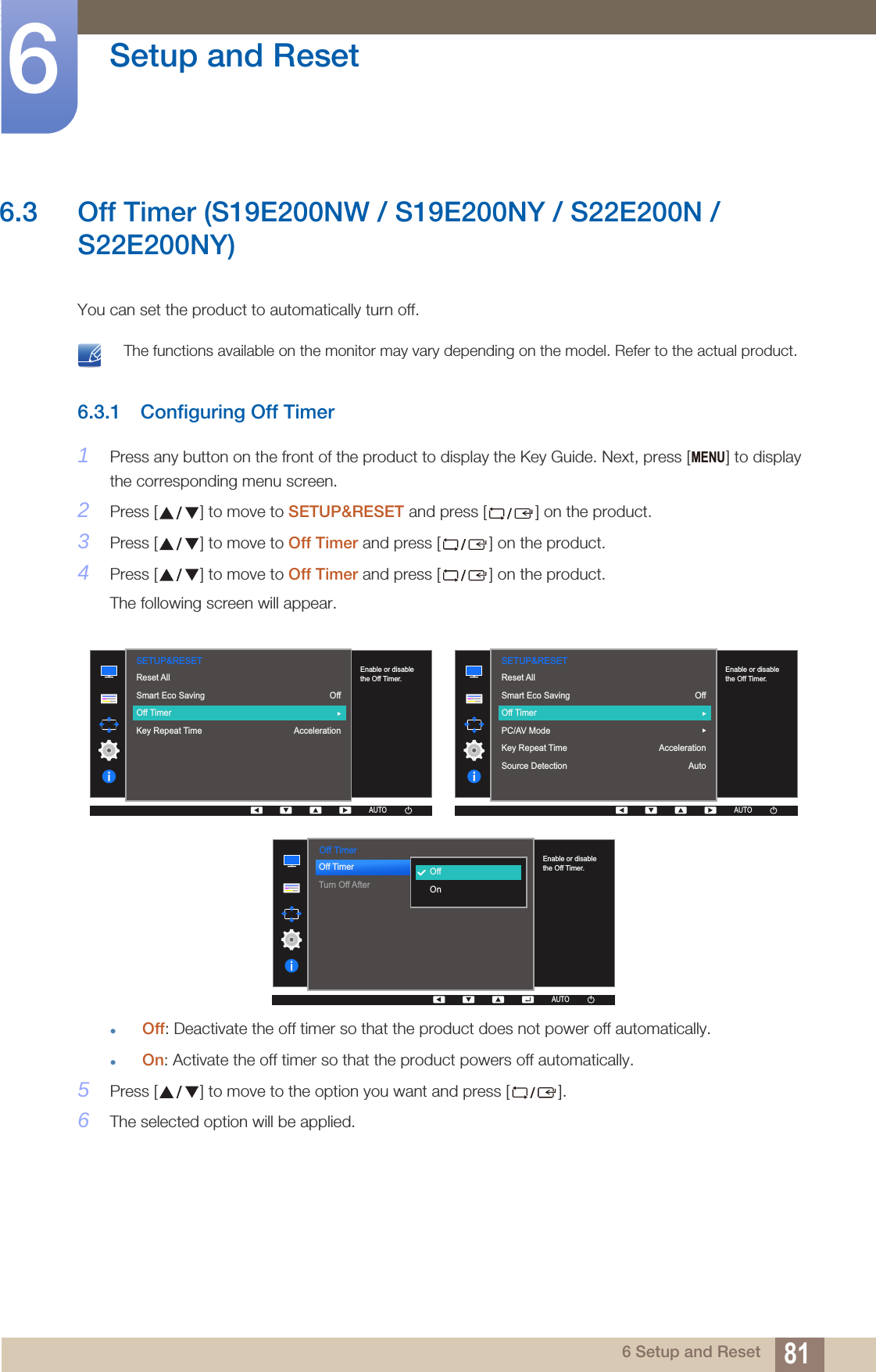 81Setup and Reset66 Setup and Reset6.3 Off Timer (S19E200NW / S19E200NY / S22E200N /S22E200NY)You can set the product to automatically turn off. The functions available on the monitor may vary depending on the model. Refer to the actual product. 6.3.1 Configuring Off Timer1Press any button on the front of the product to display the Key Guide. Next, press [ ] to display the corresponding menu screen.2Press [ ] to move to SETUP&amp;RESET and press [ ] on the product.3Press [ ] to move to Off Timer and press [ ] on the product.4Press [ ] to move to Off Timer and press [ ] on the product.The following screen will appear.Off: Deactivate the off timer so that the product does not power off automatically.On: Activate the off timer so that the product powers off automatically.5Press [ ] to move to the option you want and press [ ].6The selected option will be applied.MENU  SETUP&amp;RESETOffAccelerationReset AllSmart Eco SavingOff TimerKey Repeat Time  Enable or disable the Off Timer.AUTOAUTOAUTOAUTOAUTO  AUTOSETUP&amp;RESETReset AllSmart Eco SavingOff TimerPC/AV ModeKey Repeat TimeSource DetectionOffAccelerationAutoAUTOAUTOAUTOAUTOEnable or disable the Off Timer.  Off TimerOff TimerTurn Off After  OffOnAUTOEnable or disable the Off Timer.AUTOAUTOAUTOAUTOAUTO