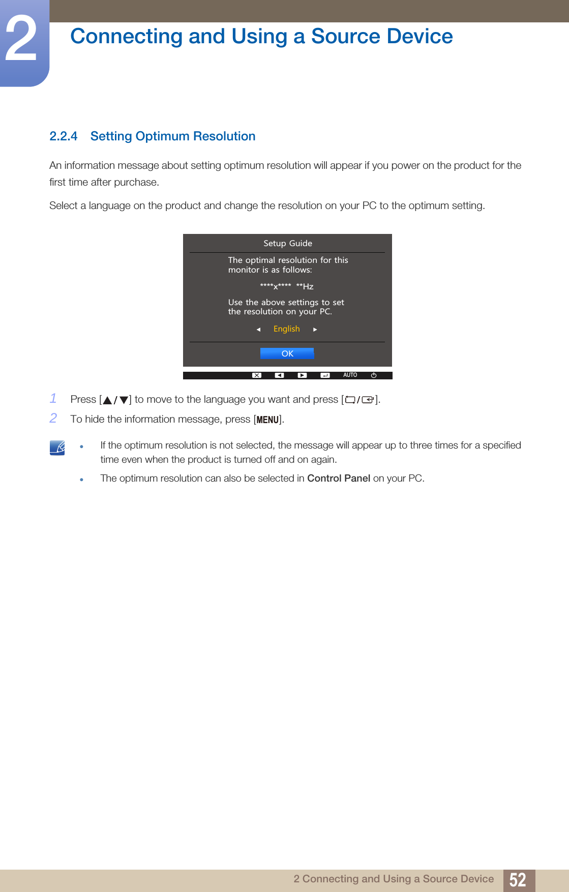 52Connecting and Using a Source Device22 Connecting and Using a Source Device2.2.4 Setting Optimum ResolutionAn information message about setting optimum resolution will appear if you power on the product for the first time after purchase.Select a language on the product and change the resolution on your PC to the optimum setting.1Press [ ] to move to the language you want and press [ ].2To hide the information message, press [ ]. If the optimum resolution is not selected, the message will appear up to three times for a specified time even when the product is turned off and on again.The optimum resolution can also be selected in Control Panel on your PC.  2.(QJOLVK7KHRSWLPDOUHVROXWLRQIRUWKLVPRQLWRULVDVIROORZV****x****  **Hz8VHWKHDERYHVHWWLQJVWRVHWWKHUHVROXWLRQRQ\RXU3&amp;6HWXS*XLGHAUTOAUTOMENU