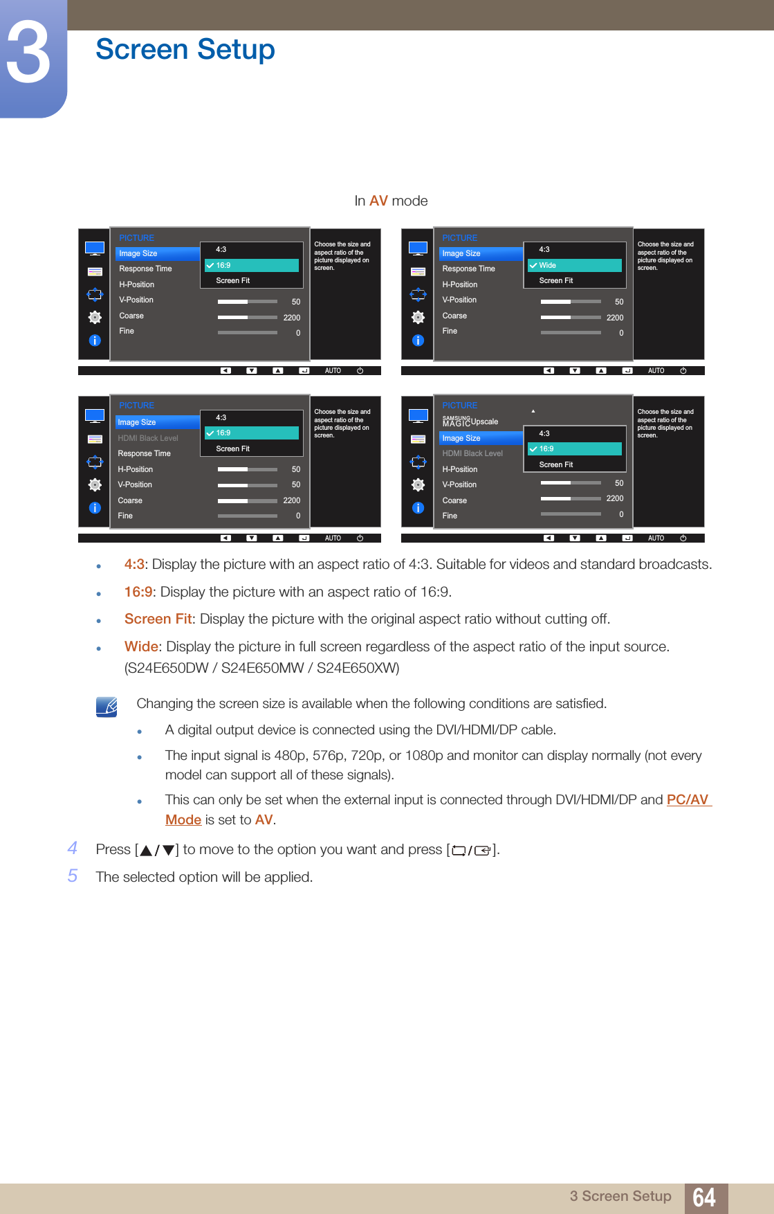 64Screen Setup33 Screen Setup4:3: Display the picture with an aspect ratio of 4:3. Suitable for videos and standard broadcasts.16:9: Display the picture with an aspect ratio of 16:9.Screen Fit: Display the picture with the original aspect ratio without cutting off.Wide: Display the picture in full screen regardless of the aspect ratio of the input source. (S24E650DW / S24E650MW / S24E650XW) Changing the screen size is available when the following conditions are satisfied.A digital output device is connected using the DVI/HDMI/DP cable.The input signal is 480p, 576p, 720p, or 1080p and monitor can display normally (not every model can support all of these signals).This can only be set when the external input is connected through DVI/HDMI/DP and PC/AV Mode is set to AV. 4Press [ ] to move to the option you want and press [ ].5The selected option will be applied.In AV mode  Choose the size and aspect ratio of the picture displayed on screen.AUTOPICTUREAUTOAUTOImage SizeResponse TimeH-PositionV-PositionCoarseFine50220004:316:9Screen Fit  Choose the size and aspect ratio of the picture displayed on screen.AUTOPICTUREAUTOAUTOImage SizeResponse TimeH-PositionV-PositionCoarseFine50220004:3WideScreen Fit  Choose the size and aspect ratio of the picture displayed on screen.AUTO4:316:9Screen FitPICTUREAUTOAUTOImage SizeHDMI Black LevelResponse TimeH-PositionV-PositionCoarseFine505022000  Choose the size and aspect ratio of the picture displayed on screen.AUTO4:316:9Screen FitPICTUREAUTOAUTOSAMSUNGMAGICUpscaleImage SizeHDMI Black LevelH-PositionV-PositionCoarseFine5022000