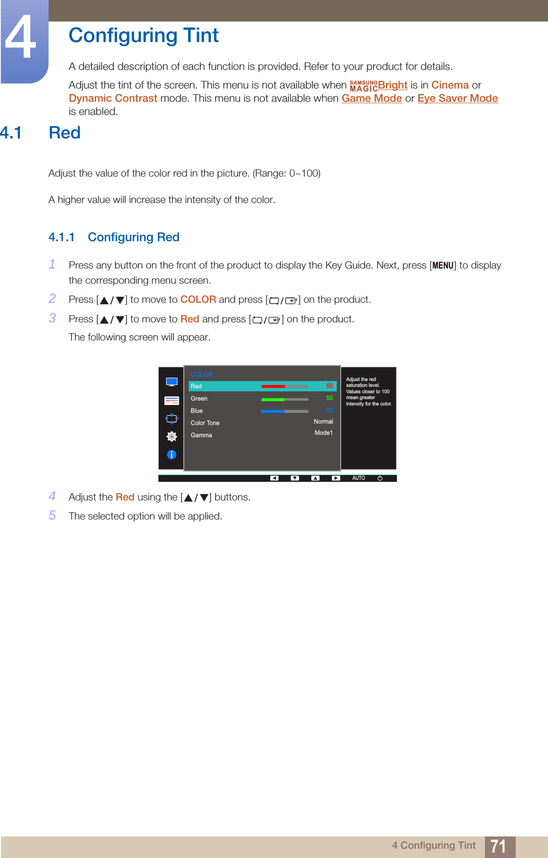 714 Configuring Tint4  Configuring TintA detailed description of each function is provided. Refer to your product for details.Adjust the tint of the screen. This menu is not available when  Bright is in Cinema or Dynamic Contrast mode. This menu is not available when Game Mode or Eye Saver Mode is enabled.SAMSUNGMAGIC4.1 RedAdjust the value of the color red in the picture. (Range: 0~100)A higher value will increase the intensity of the color.4.1.1 Configuring Red1Press any button on the front of the product to display the Key Guide. Next, press [ ] to display the corresponding menu screen.2Press [ ] to move to COLOR and press [ ] on the product.3Press [ ] to move to Red and press [ ] on the product.The following screen will appear.4Adjust the Red using the [ ] buttons.5The selected option will be applied.MENU  RedGreenBlueColor ToneGammaAdjust the red saturation level. Values closer to 100 mean greater intensity for the color.505050NormalMode1COLORAUTOAUTOAUTOAUTO