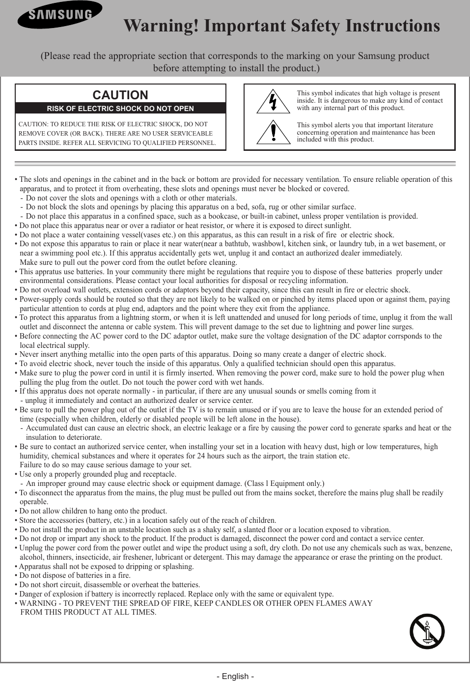 - English -&bull; The slots and openings in the cabinet and in the back or bottom are provided for necessary ventilation. To ensure reliable operation of this  apparatus, and to protect it from overheating, these slots and openings must never be blocked or covered.- Do not cover the slots and openings with a cloth or other materials.- Do not block the slots and openings by placing this apparatus on a bed, sofa, rug or other similar surface.- Do not place this apparatus in a confined space, such as a bookcase, or built-in cabinet, unless proper ventilation is provided.&bull; Do not place this apparatus near or over a radiator or heat resistor, or where it is exposed to direct sunlight.&bull; Do not place a water containing vessel(vases etc.) on this apparatus, as this can result in a risk of fire  or electric shock.&bull; Do not expose this apparatus to rain or place it near water(near a bathtub, washbowl, kitchen sink, or laundry tub, in a wet basement, or   near a swimming pool etc.). If this appratus accidentally gets wet, unplug it and contact an authorized dealer immediately.   Make sure to pull out the power cord from the outlet before cleaning.&bull; This appratus use batteries. In your community there might be regulations that require you to dispose of these batteries  properly under   environmental considerations. Please contact your local authorities for disposal or recycling information.&bull; Do not overload wall outlets, extension cords or adaptors beyond their capacity, since this can result in fire or electric shock.&bull; Power-supply cords should be routed so that they are not likely to be walked on or pinched by items placed upon or against them, paying   particular attention to cords at plug end, adaptors and the point where they exit from the appliance.&bull; To protect this apparatus from a lightning storm, or when it is left unattended and unused for long periods of time, unplug it from the wall   outlet and disconnect the antenna or cable system. This will prevent damage to the set due to lightning and power line surges.&bull; Before connecting the AC power cord to the DC adaptor outlet, make sure the voltage designation of the DC adaptor corrsponds to the   local electrical supply.&bull; Never insert anything metallic into the open parts of this apparatus. Doing so many create a danger of electric shock.&bull; To avoid electric shock, never touch the inside of this apparatus. Only a qualified technician should open this apparatus.&bull; Make sure to plug the power cord in until it is firmly inserted. When removing the power cord, make sure to hold the power plug when   pulling the plug from the outlet. Do not touch the power cord with wet hands.&bull; If this appratus does not operate normally - in particular, if there are any unusual sounds or smells coming from it- unplug it immediately and contact an authorized dealer or service center.&bull; Be sure to pull the power plug out of the outlet if the TV is to remain unused or if you are to leave the house for an extended period of   time (especially when children, elderly or disabled people will be left alone in the house).  - Accumulated dust can cause an electric shock, an electric leakage or a fire by causing the power cord to generate sparks and heat or the   insulation to deteriorate.&bull; Be sure to contact an authorized service center, when installing your set in a location with heavy dust, high or low temperatures, high   humidity, chemical substances and where it operates for 24 hours such as the airport, the train station etc.  Failure to do so may cause serious damage to your set.&bull; Use only a properly grounded plug and receptacle. - An improper ground may cause electric shock or equipment damage. (Class l Equipment only.)&bull; To disconnect the apparatus from the mains, the plug must be pulled out from the mains socket, therefore the mains plug shall be readily   operable.&bull; Do not allow children to hang onto the product.&bull; Store the accessories (battery, etc.) in a location safely out of the reach of children.&bull; Do not install the product in an unstable location such as a shaky self, a slanted floor or a location exposed to vibration.&bull; Do not drop or impart any shock to the product. If the product is damaged, disconnect the power cord and contact a service center.&bull; Unplug the power cord from the power outlet and wipe the product using a soft, dry cloth. Do not use any chemicals such as wax, benzene,  alcohol, thinners, insecticide, air freshener, lubricant or detergent. This may damage the appearance or erase the printing on the product.&bull; Apparatus shall not be exposed to dripping or splashing.&bull; Do not dispose of batteries in a fire. &bull; Do not short circuit, disassemble or overheat the batteries.&bull; Danger of explosion if battery is incorrectly replaced. Replace only with the same or equivalent type.&bull; WARNING - TO PREVENT THE SPREAD OF FIRE, KEEP CANDLES OR OTHER OPEN FLAMES AWAY    FROM THIS PRODUCT AT ALL TIMES.  Warning! Important Safety Instructions(Please read the appropriate section that corresponds to the marking on your Samsung product  before attempting to install the product.)CAUTIONCAUTION: TO REDUCE THE RISK OF ELECTRIC SHOCK, DO NOTREMOVE COVER (OR BACK). THERE ARE NO USER SERVICEABLEPARTS INSIDE. REFER ALL SERVICING TO QUALIFIED PERSONNEL.RISK OF ELECTRIC SHOCK DO NOT OPENThis symbol indicates that high voltage is presentinside. It is dangerous to make any kind of contactwith any internal part of this product.This symbol alerts you that important literature concerning operation and maintenance has been included with this product.