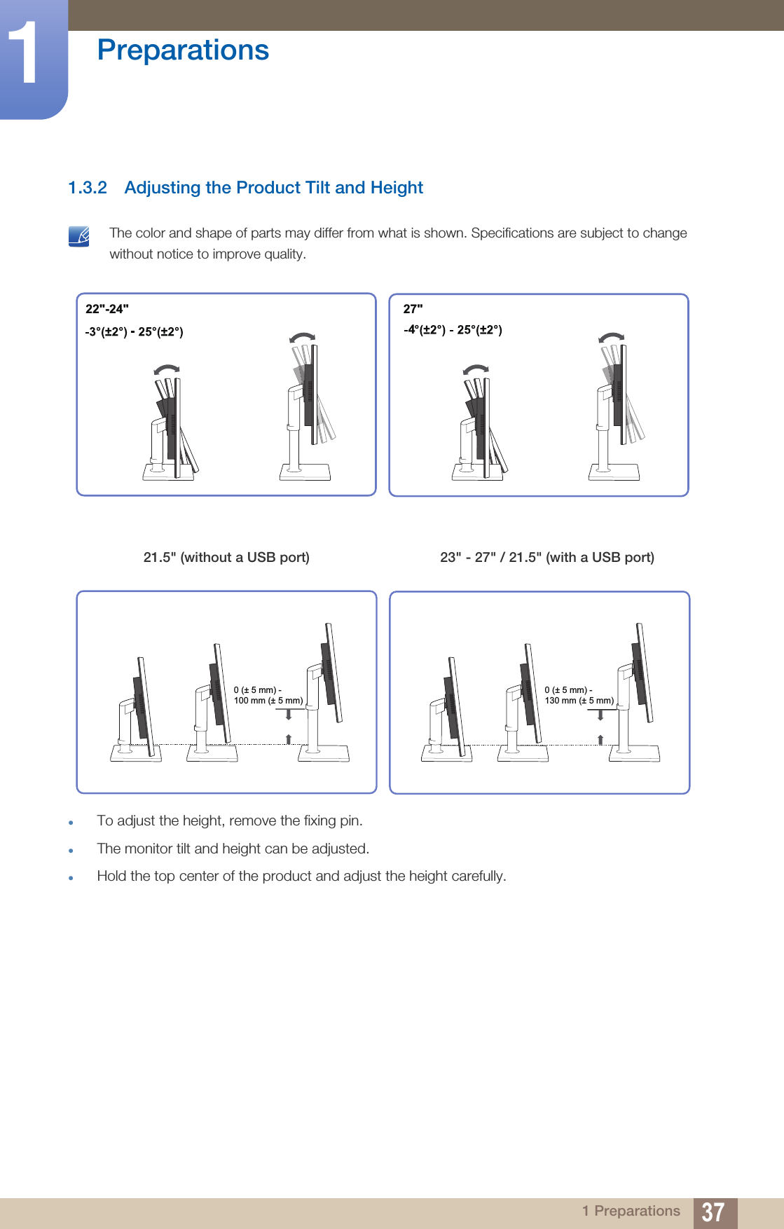 37Preparations11 Preparations1.3.2 Adjusting the Product Tilt and Height The color and shape of parts may differ from what is shown. Specifications are subject to change without notice to improve quality.To adjust the height, remove the fixing pin.The monitor tilt and height can be adjusted.Hold the top center of the product and adjust the height carefully. 21.5&quot; (without a USB port) 23&quot; - 27&quot; / 21.5&quot; (with a USB port)427&quot;22&quot;-24&quot;0 (± 5 mm) - 100 mm (± 5 mm)0 (± 5 mm) - 130 mm (± 5 mm)