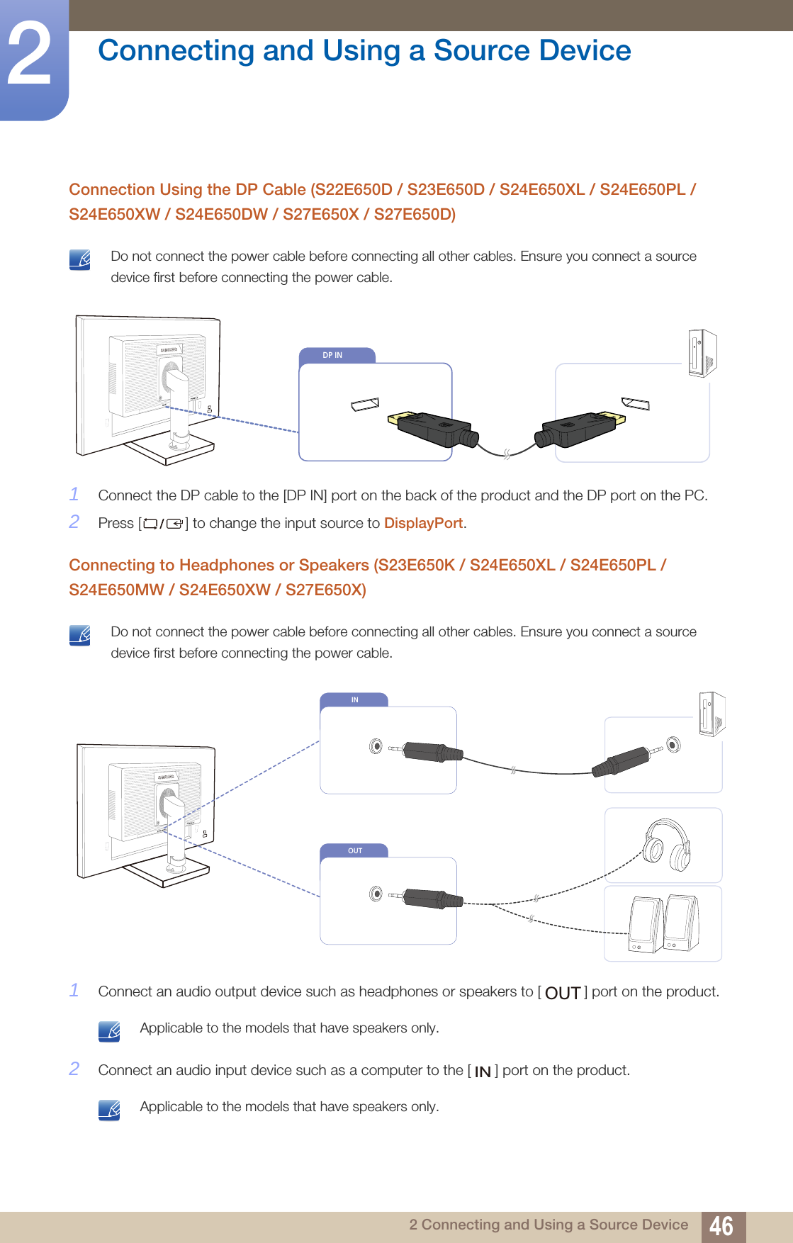 46Connecting and Using a Source Device22 Connecting and Using a Source DeviceConnection Using the DP Cable (S22E650D / S23E650D / S24E650XL / S24E650PL / S24E650XW / S24E650DW / S27E650X / S27E650D) Do not connect the power cable before connecting all other cables. Ensure you connect a source device first before connecting the power cable. 1Connect the DP cable to the [DP IN] port on the back of the product and the DP port on the PC.2Press [] to change the input source to DisplayPort.Connecting to Headphones or Speakers (S23E650K / S24E650XL / S24E650PL / S24E650MW / S24E650XW / S27E650X) Do not connect the power cable before connecting all other cables. Ensure you connect a source device first before connecting the power cable. 1Connect an audio output device such as headphones or speakers to [ ] port on the product. Applicable to the models that have speakers only. 2Connect an audio input device such as a computer to the [ ] port on the product. Applicable to the models that have speakers only.                                              DP IN    DP INOUTINOUTIN