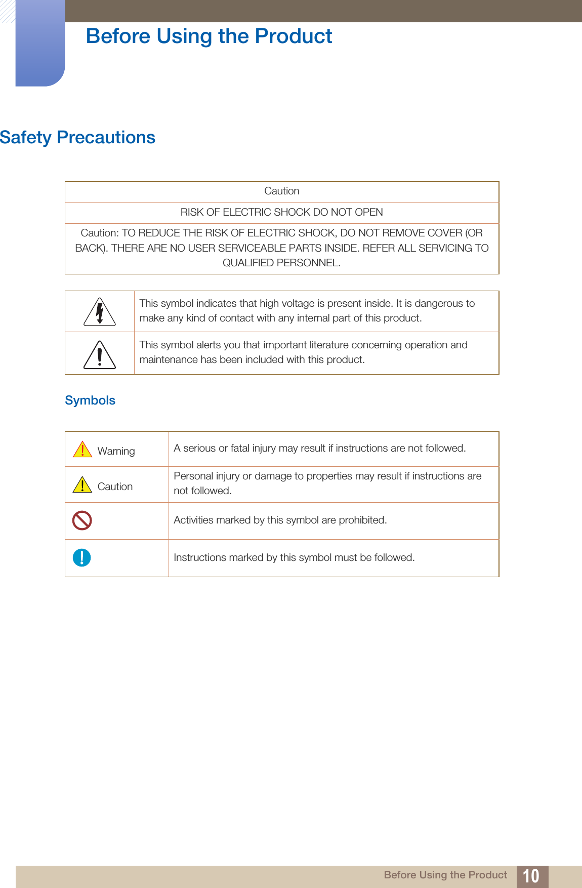 10Before Using the Product Before Using the ProductSafety PrecautionsSymbolsCautionRISK OF ELECTRIC SHOCK DO NOT OPENCaution: TO REDUCE THE RISK OF ELECTRIC SHOCK, DO NOT REMOVE COVER (OR BACK). THERE ARE NO USER SERVICEABLE PARTS INSIDE. REFER ALL SERVICING TO QUALIFIED PERSONNEL.This symbol indicates that high voltage is present inside. It is dangerous to make any kind of contact with any internal part of this product.This symbol alerts you that important literature concerning operation and maintenance has been included with this product. Warning  A serious or fatal injury may result if instructions are not followed. Caution Personal injury or damage to properties may result if instructions are not followed.Activities marked by this symbol are prohibited.Instructions marked by this symbol must be followed.