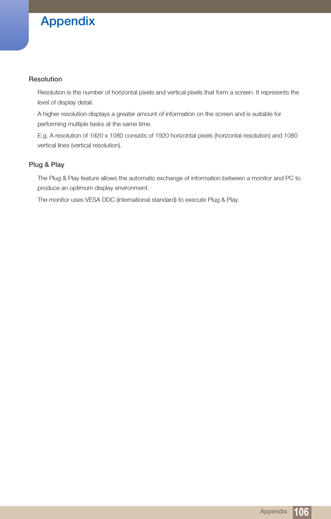 106Appendix AppendixResolutionResolution is the number of horizontal pixels and vertical pixels that form a screen. It represents the level of display detail. A higher resolution displays a greater amount of information on the screen and is suitable for performing multiple tasks at the same time.E.g. A resolution of 1920 x 1080 consists of 1920 horizontal pixels (horizontal resolution) and 1080 vertical lines (vertical resolution).Plug &amp; PlayThe Plug &amp; Play feature allows the automatic exchange of information between a monitor and PC to produce an optimum display environment. The monitor uses VESA DDC (international standard) to execute Plug &amp; Play.