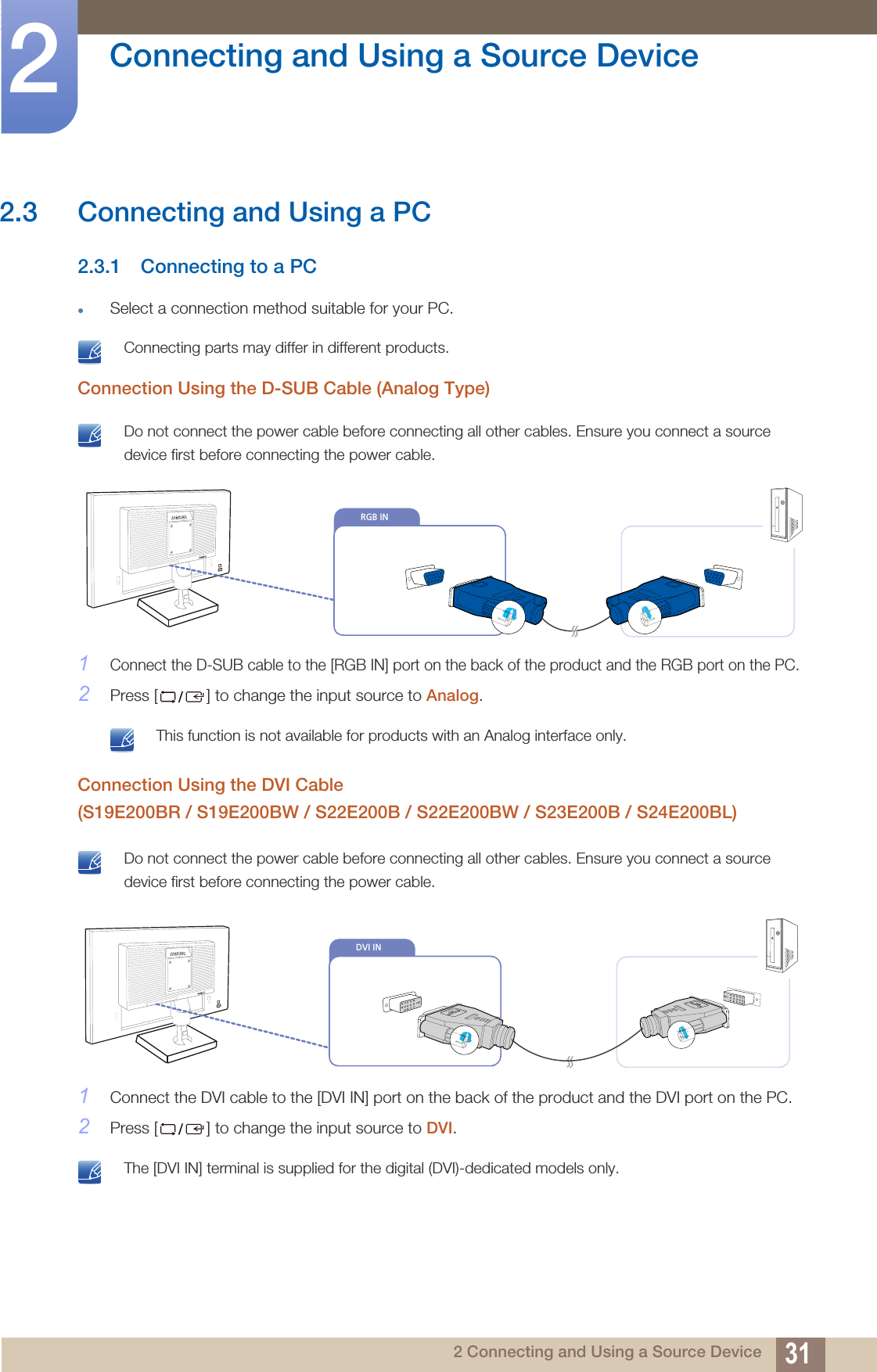 31Connecting and Using a Source Device22 Connecting and Using a Source Device2.3 Connecting and Using a PC2.3.1 Connecting to a PCSelect a connection method suitable for your PC. Connecting parts may differ in different products. Connection Using the D-SUB Cable (Analog Type) Do not connect the power cable before connecting all other cables. Ensure you connect a source device first before connecting the power cable. 1Connect the D-SUB cable to the [RGB IN] port on the back of the product and the RGB port on the PC.2Press [ ] to change the input source to Analog. This function is not available for products with an Analog interface only. Connection Using the DVI Cable (S19E200BR / S19E200BW / S22E200B / S22E200BW / S23E200B / S24E200BL) Do not connect the power cable before connecting all other cables. Ensure you connect a source device first before connecting the power cable. 1Connect the DVI cable to the [DVI IN] port on the back of the product and the DVI port on the PC.2Press [ ] to change the input source to DVI. The [DVI IN] terminal is supplied for the digital (DVI)-dedicated models only. RGB INDVI IN