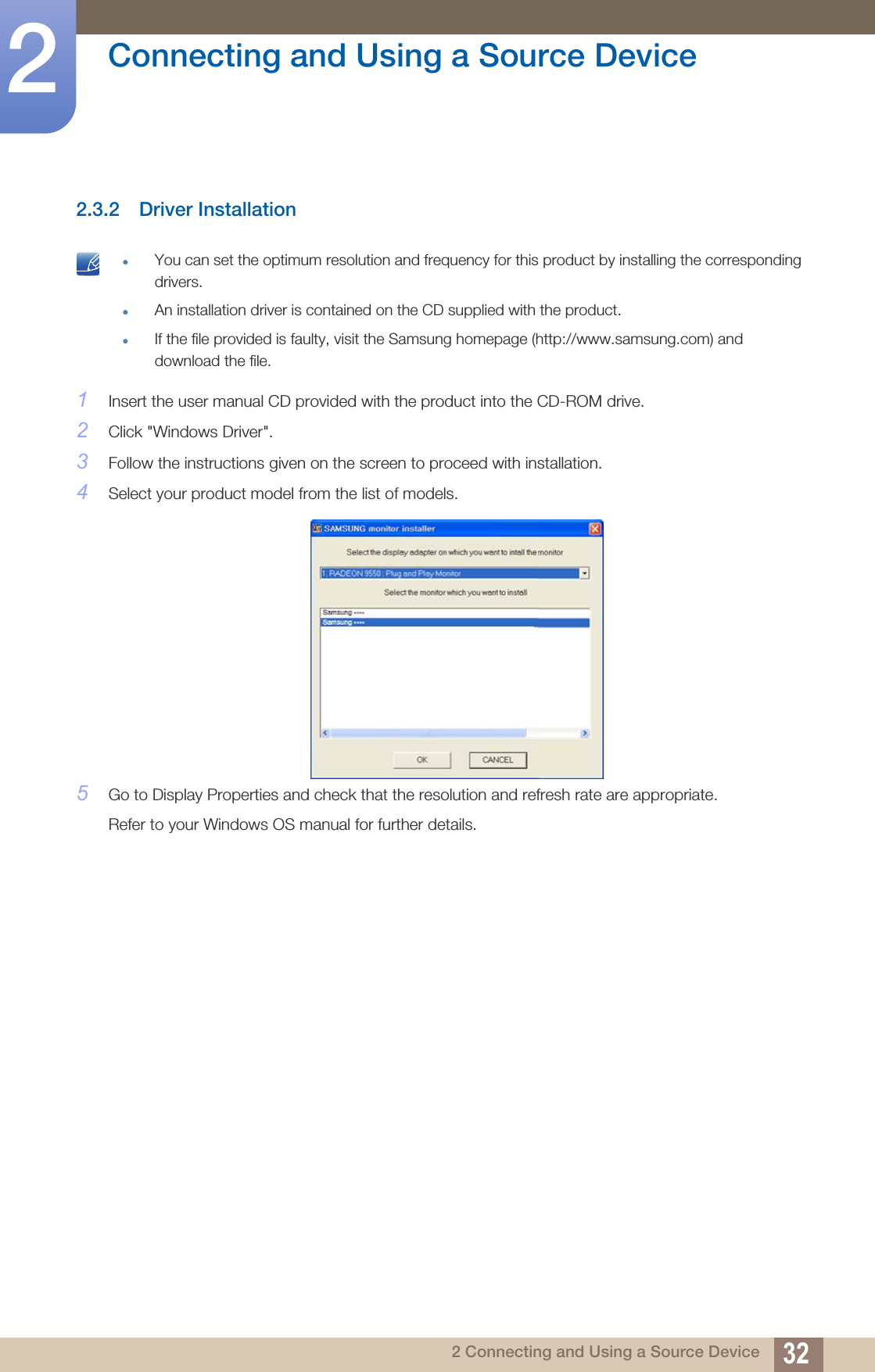 32Connecting and Using a Source Device22 Connecting and Using a Source Device2.3.2 Driver Installation You can set the optimum resolution and frequency for this product by installing the corresponding drivers.An installation driver is contained on the CD supplied with the product.If the file provided is faulty, visit the Samsung homepage (http://www.samsung.com) and download the file. 1Insert the user manual CD provided with the product into the CD-ROM drive.2Click &quot;Windows Driver&quot;.3Follow the instructions given on the screen to proceed with installation.4Select your product model from the list of models.5Go to Display Properties and check that the resolution and refresh rate are appropriate.Refer to your Windows OS manual for further details.