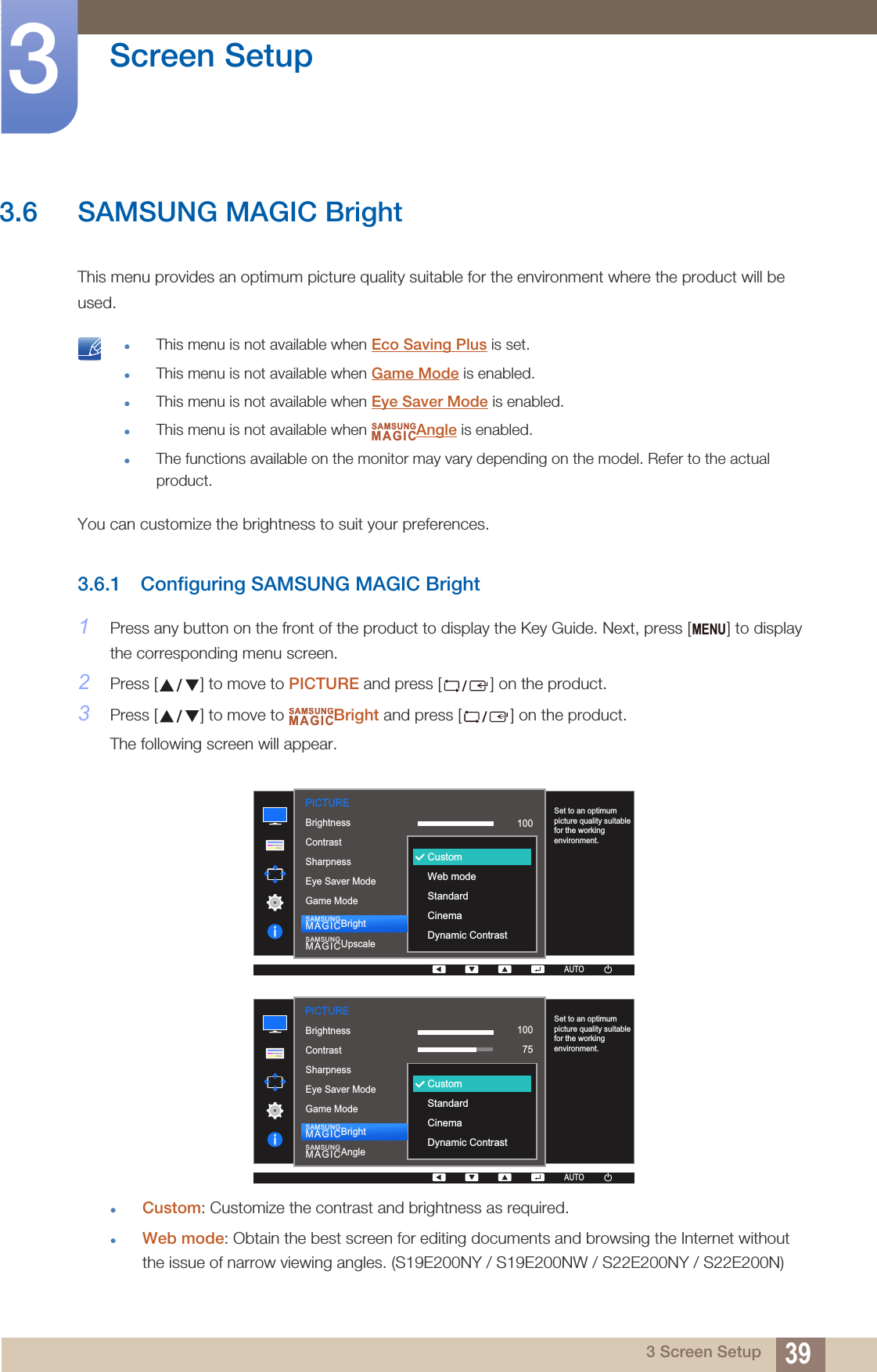 39Screen Setup33 Screen Setup3.6 SAMSUNG MAGIC BrightThis menu provides an optimum picture quality suitable for the environment where the product will be used. This menu is not available when Eco Saving Plus is set.This menu is not available when Game Mode is enabled.This menu is not available when Eye Saver Mode is enabled.This menu is not available when  Angle is enabled.The functions available on the monitor may vary depending on the model. Refer to the actual product. You can customize the brightness to suit your preferences.3.6.1 Configuring SAMSUNG MAGIC Bright1Press any button on the front of the product to display the Key Guide. Next, press [ ] to display the corresponding menu screen.2Press [ ] to move to PICTURE and press [ ] on the product.3Press [ ] to move to  Bright and press [ ] on the product.The following screen will appear.Custom: Customize the contrast and brightness as required.Web mode: Obtain the best screen for editing documents and browsing the Internet without the issue of narrow viewing angles. (S19E200NY / S19E200NW / S22E200NY / S22E200N)SAMSUNGMAGICMENUSAMSUNGMAGIC1007560505022000PICTURE  100Set to an optimum picture quality suitable for the working environment.AUTOCustomWeb modeStandardCinemaDynamic ContrastBrightnessContrastSharpnessEye Saver ModeGame ModeSAMSUNGMAGICBrightSAMSUNGMAGICUpscaleAUTOAUTO1007560505022000  1007560CustomOffOffWideSet to an optimum picture quality suitable for the working environment.AUTOCustomStandardCinemaDynamic ContrastBrightnessContrastSharpnessEye Saver ModeGame ModeSAMSUNGMAGICBrightSAMSUNGMAGICAnglePICTUREAUTOAUTO